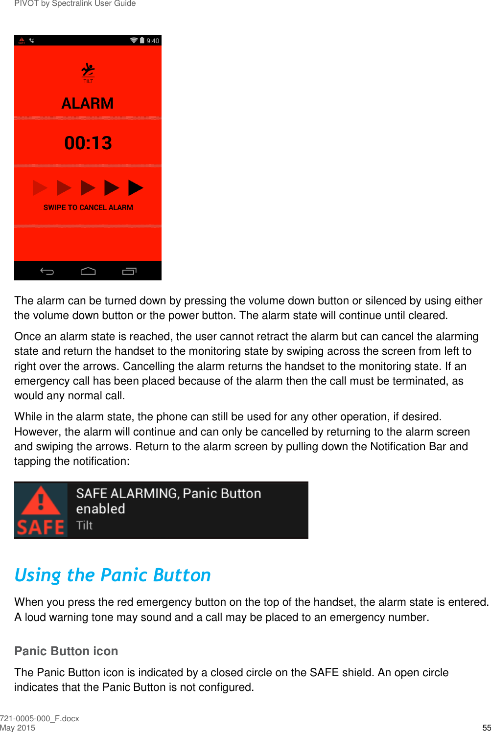 PIVOT by Spectralink User Guide 721-0005-000_F.docx May 2015 55  The alarm can be turned down by pressing the volume down button or silenced by using either the volume down button or the power button. The alarm state will continue until cleared.  Once an alarm state is reached, the user cannot retract the alarm but can cancel the alarming state and return the handset to the monitoring state by swiping across the screen from left to right over the arrows. Cancelling the alarm returns the handset to the monitoring state. If an emergency call has been placed because of the alarm then the call must be terminated, as would any normal call. While in the alarm state, the phone can still be used for any other operation, if desired.  However, the alarm will continue and can only be cancelled by returning to the alarm screen and swiping the arrows. Return to the alarm screen by pulling down the Notification Bar and tapping the notification:  Using the Panic Button When you press the red emergency button on the top of the handset, the alarm state is entered. A loud warning tone may sound and a call may be placed to an emergency number. Panic Button icon The Panic Button icon is indicated by a closed circle on the SAFE shield. An open circle indicates that the Panic Button is not configured. 