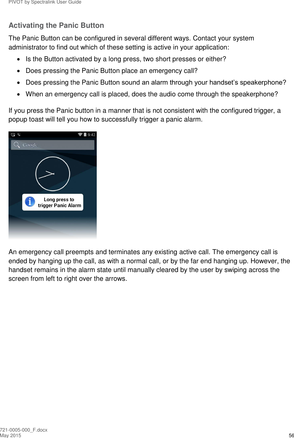 PIVOT by Spectralink User Guide 721-0005-000_F.docx May 2015 56 Activating the Panic Button The Panic Button can be configured in several different ways. Contact your system administrator to find out which of these setting is active in your application:   Is the Button activated by a long press, two short presses or either?   Does pressing the Panic Button place an emergency call?   Does pressing the Panic Button sound an alarm through your handset’s speakerphone?   When an emergency call is placed, does the audio come through the speakerphone? If you press the Panic button in a manner that is not consistent with the configured trigger, a popup toast will tell you how to successfully trigger a panic alarm.  An emergency call preempts and terminates any existing active call. The emergency call is ended by hanging up the call, as with a normal call, or by the far end hanging up. However, the handset remains in the alarm state until manually cleared by the user by swiping across the screen from left to right over the arrows. 