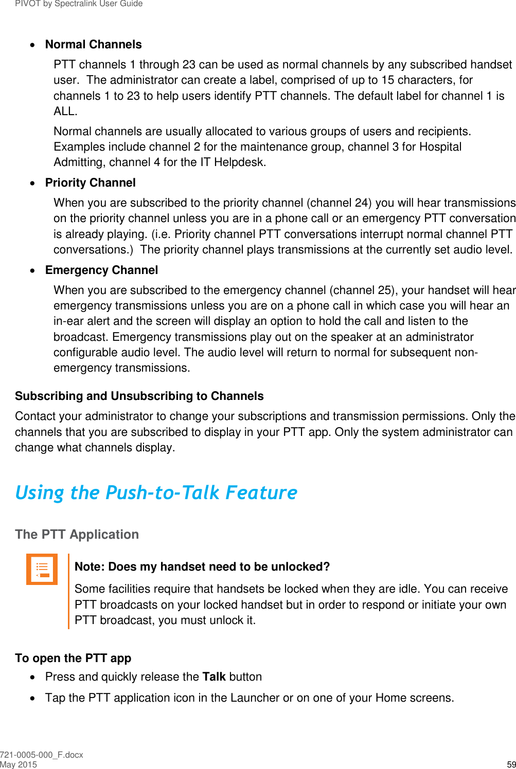 PIVOT by Spectralink User Guide 721-0005-000_F.docx May 2015 59  Normal Channels PTT channels 1 through 23 can be used as normal channels by any subscribed handset user.  The administrator can create a label, comprised of up to 15 characters, for channels 1 to 23 to help users identify PTT channels. The default label for channel 1 is ALL. Normal channels are usually allocated to various groups of users and recipients. Examples include channel 2 for the maintenance group, channel 3 for Hospital Admitting, channel 4 for the IT Helpdesk.  Priority Channel When you are subscribed to the priority channel (channel 24) you will hear transmissions on the priority channel unless you are in a phone call or an emergency PTT conversation is already playing. (i.e. Priority channel PTT conversations interrupt normal channel PTT conversations.)  The priority channel plays transmissions at the currently set audio level.  Emergency Channel When you are subscribed to the emergency channel (channel 25), your handset will hear emergency transmissions unless you are on a phone call in which case you will hear an in-ear alert and the screen will display an option to hold the call and listen to the broadcast. Emergency transmissions play out on the speaker at an administrator configurable audio level. The audio level will return to normal for subsequent non-emergency transmissions. Subscribing and Unsubscribing to Channels Contact your administrator to change your subscriptions and transmission permissions. Only the channels that you are subscribed to display in your PTT app. Only the system administrator can change what channels display. Using the Push-to-Talk Feature The PTT Application   Note: Does my handset need to be unlocked? Some facilities require that handsets be locked when they are idle. You can receive PTT broadcasts on your locked handset but in order to respond or initiate your own PTT broadcast, you must unlock it.   To open the PTT app   Press and quickly release the Talk button   Tap the PTT application icon in the Launcher or on one of your Home screens. 