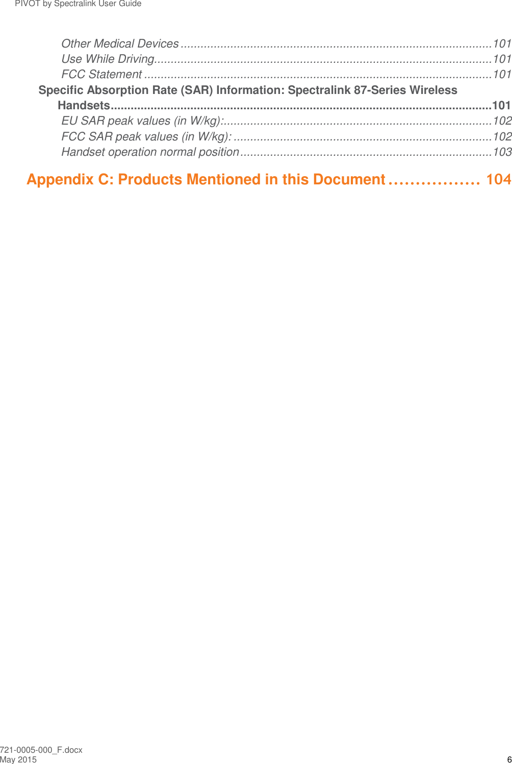 PIVOT by Spectralink User Guide 721-0005-000_F.docx May 2015 6 Other Medical Devices .............................................................................................. 101 Use While Driving ...................................................................................................... 101 FCC Statement ......................................................................................................... 101 Specific Absorption Rate (SAR) Information: Spectralink 87-Series Wireless Handsets ................................................................................................................... 101 EU SAR peak values (in W/kg): ................................................................................. 102 FCC SAR peak values (in W/kg): .............................................................................. 102 Handset operation normal position ............................................................................ 103 Appendix C: Products Mentioned in this Document ................. 104  