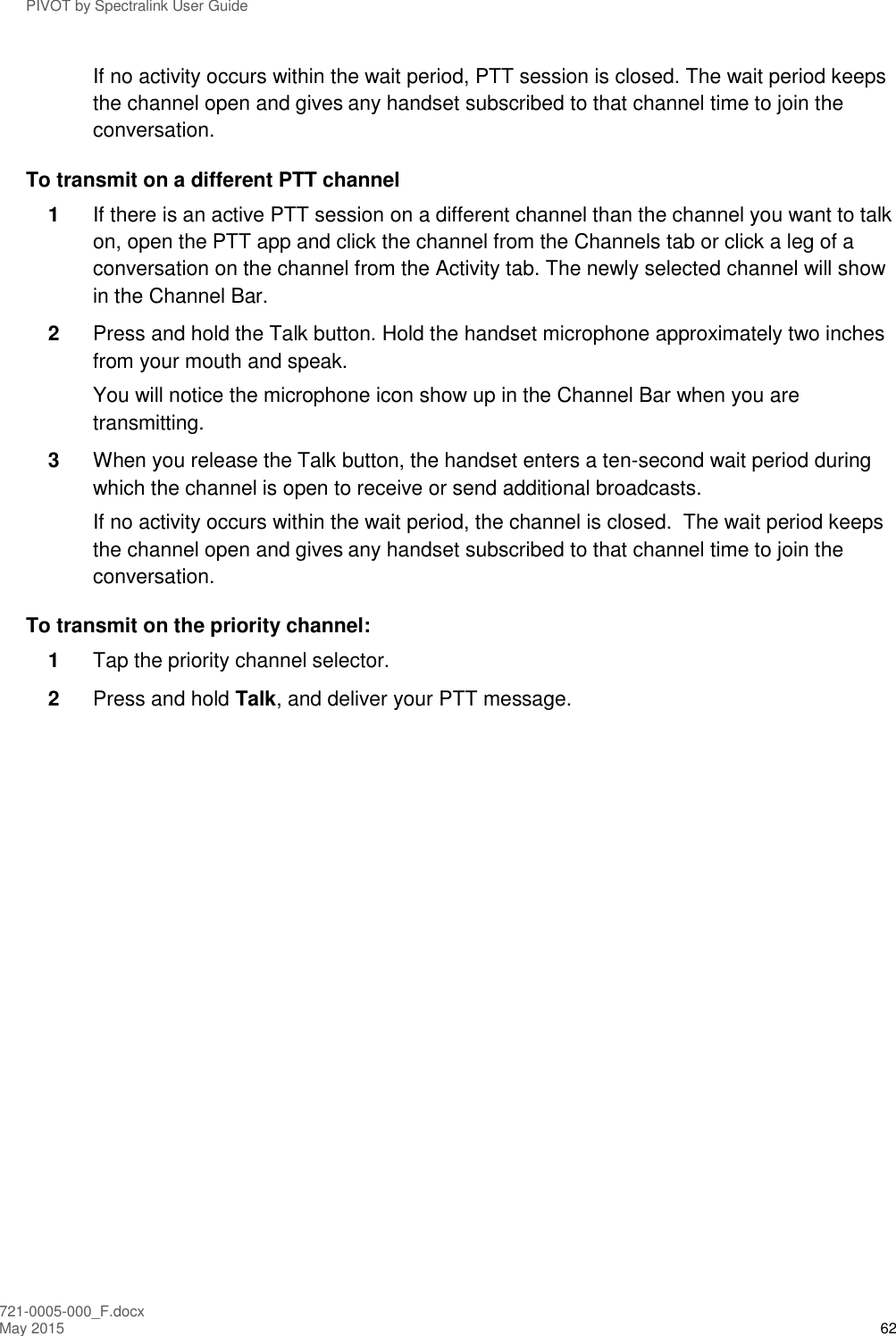 PIVOT by Spectralink User Guide 721-0005-000_F.docx May 2015 62 If no activity occurs within the wait period, PTT session is closed. The wait period keeps the channel open and gives any handset subscribed to that channel time to join the conversation. To transmit on a different PTT channel 1  If there is an active PTT session on a different channel than the channel you want to talk on, open the PTT app and click the channel from the Channels tab or click a leg of a conversation on the channel from the Activity tab. The newly selected channel will show in the Channel Bar.   2  Press and hold the Talk button. Hold the handset microphone approximately two inches from your mouth and speak.  You will notice the microphone icon show up in the Channel Bar when you are transmitting. 3  When you release the Talk button, the handset enters a ten-second wait period during which the channel is open to receive or send additional broadcasts.   If no activity occurs within the wait period, the channel is closed.  The wait period keeps the channel open and gives any handset subscribed to that channel time to join the conversation. To transmit on the priority channel: 1  Tap the priority channel selector.  2  Press and hold Talk, and deliver your PTT message. 