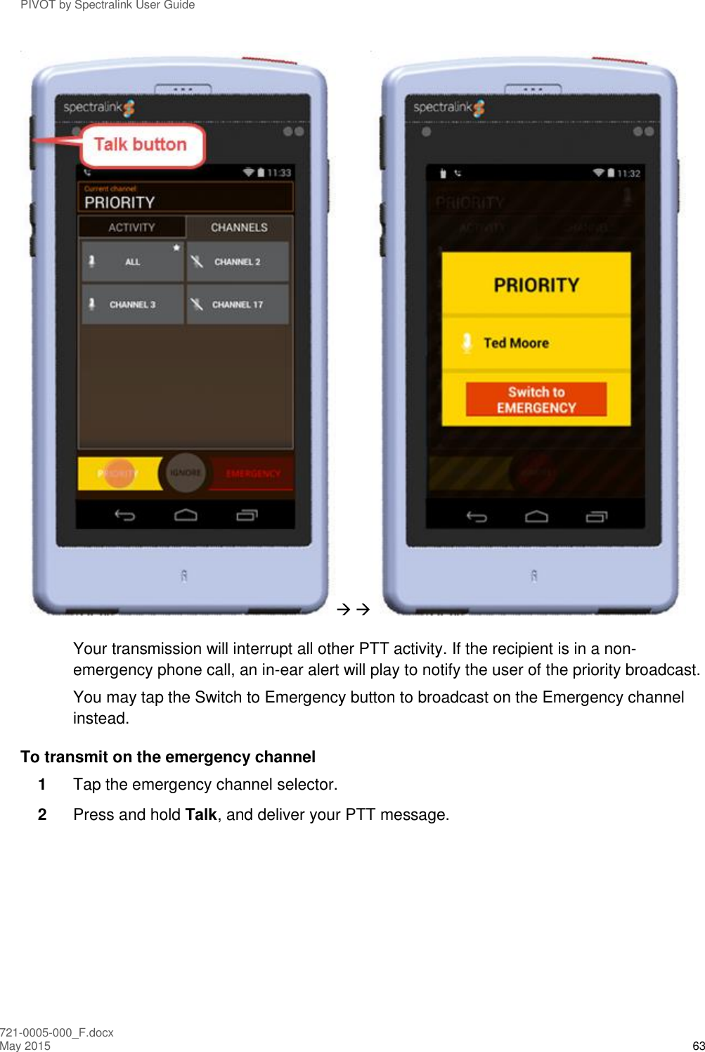 PIVOT by Spectralink User Guide 721-0005-000_F.docx May 2015 63   Your transmission will interrupt all other PTT activity. If the recipient is in a non-emergency phone call, an in-ear alert will play to notify the user of the priority broadcast. You may tap the Switch to Emergency button to broadcast on the Emergency channel instead. To transmit on the emergency channel 1  Tap the emergency channel selector.  2  Press and hold Talk, and deliver your PTT message. 