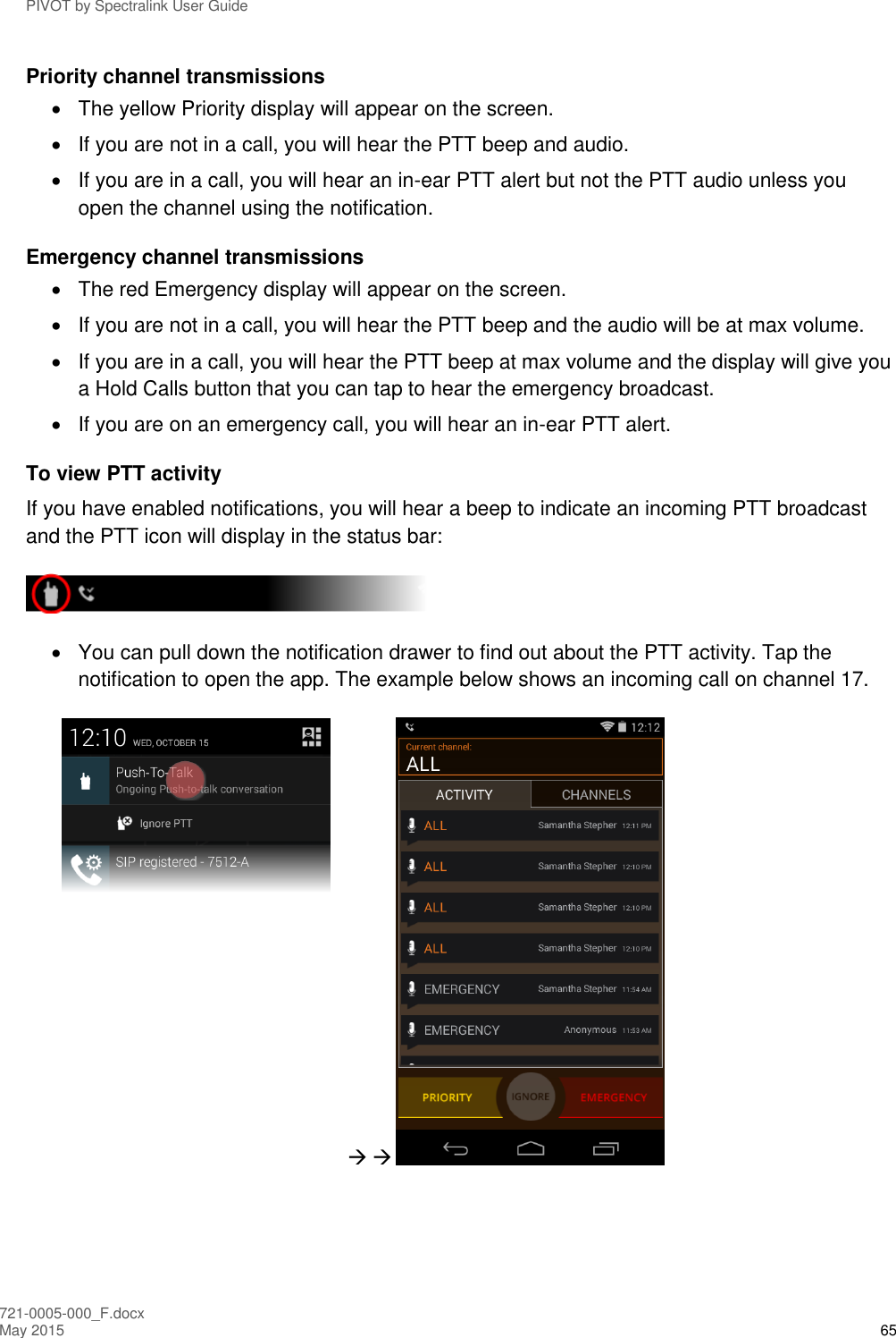 PIVOT by Spectralink User Guide 721-0005-000_F.docx May 2015 65 Priority channel transmissions   The yellow Priority display will appear on the screen.   If you are not in a call, you will hear the PTT beep and audio.   If you are in a call, you will hear an in-ear PTT alert but not the PTT audio unless you open the channel using the notification. Emergency channel transmissions   The red Emergency display will appear on the screen.   If you are not in a call, you will hear the PTT beep and the audio will be at max volume.   If you are in a call, you will hear the PTT beep at max volume and the display will give you a Hold Calls button that you can tap to hear the emergency broadcast.   If you are on an emergency call, you will hear an in-ear PTT alert. To view PTT activity If you have enabled notifications, you will hear a beep to indicate an incoming PTT broadcast and the PTT icon will display in the status bar:    You can pull down the notification drawer to find out about the PTT activity. Tap the notification to open the app. The example below shows an incoming call on channel 17.     