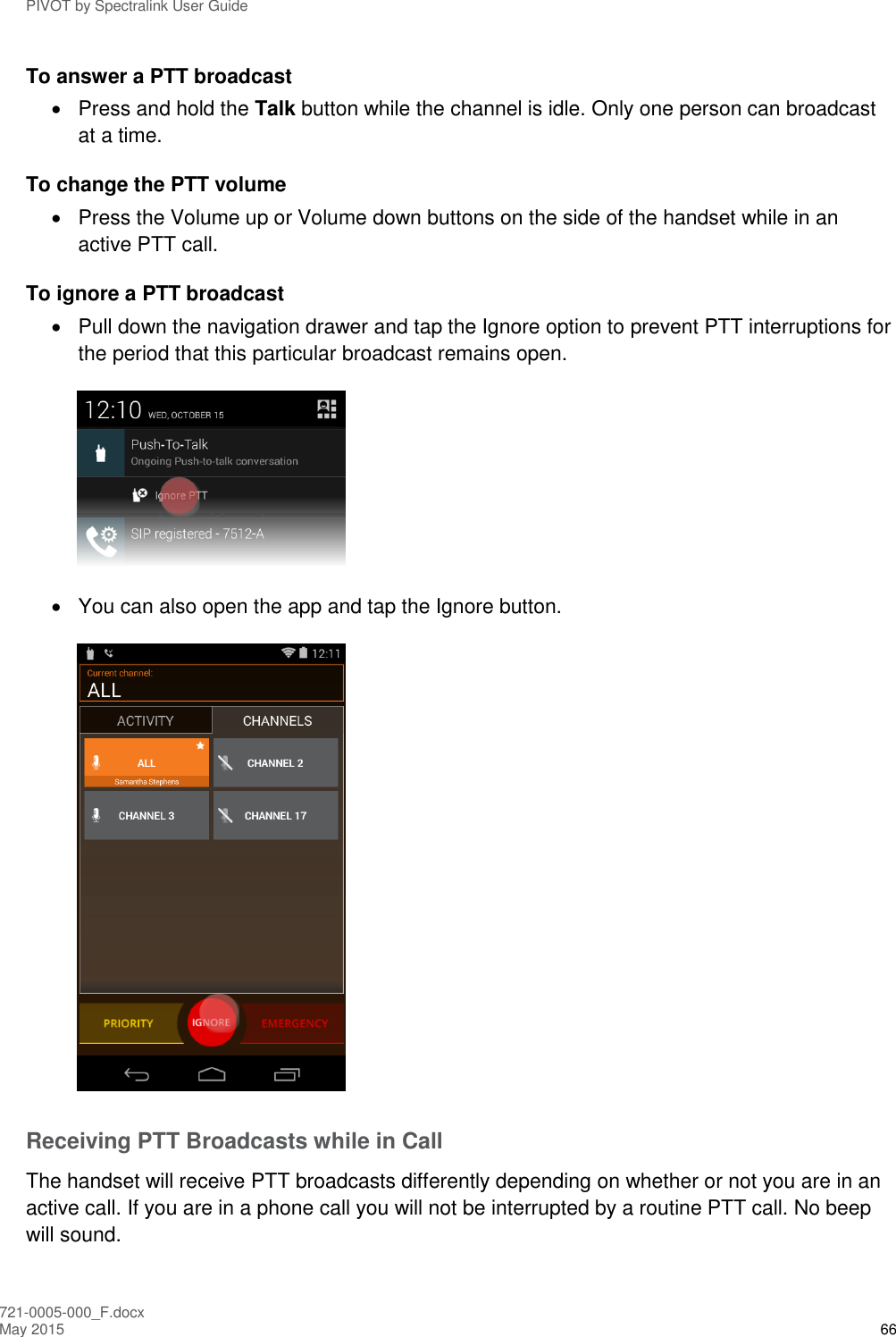 PIVOT by Spectralink User Guide 721-0005-000_F.docx May 2015 66 To answer a PTT broadcast   Press and hold the Talk button while the channel is idle. Only one person can broadcast at a time. To change the PTT volume   Press the Volume up or Volume down buttons on the side of the handset while in an active PTT call. To ignore a PTT broadcast   Pull down the navigation drawer and tap the Ignore option to prevent PTT interruptions for the period that this particular broadcast remains open.    You can also open the app and tap the Ignore button.  Receiving PTT Broadcasts while in Call The handset will receive PTT broadcasts differently depending on whether or not you are in an active call. If you are in a phone call you will not be interrupted by a routine PTT call. No beep will sound.  