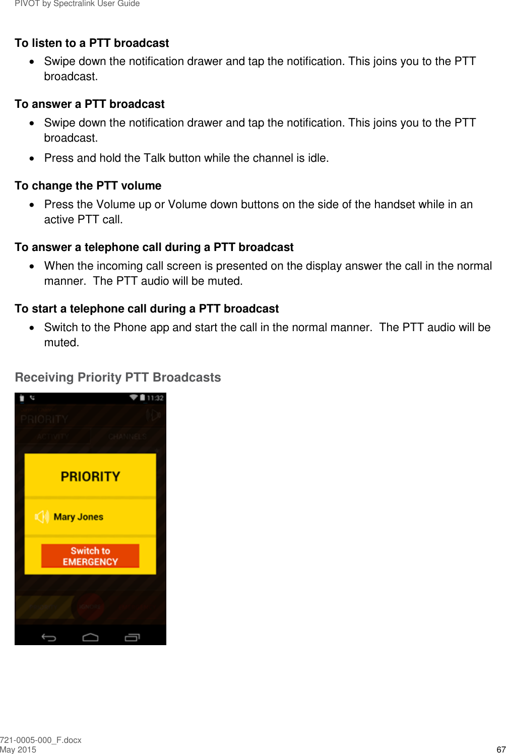 PIVOT by Spectralink User Guide 721-0005-000_F.docx May 2015 67 To listen to a PTT broadcast   Swipe down the notification drawer and tap the notification. This joins you to the PTT broadcast. To answer a PTT broadcast   Swipe down the notification drawer and tap the notification. This joins you to the PTT broadcast.   Press and hold the Talk button while the channel is idle. To change the PTT volume   Press the Volume up or Volume down buttons on the side of the handset while in an active PTT call. To answer a telephone call during a PTT broadcast   When the incoming call screen is presented on the display answer the call in the normal manner.  The PTT audio will be muted. To start a telephone call during a PTT broadcast   Switch to the Phone app and start the call in the normal manner.  The PTT audio will be muted.  Receiving Priority PTT Broadcasts  