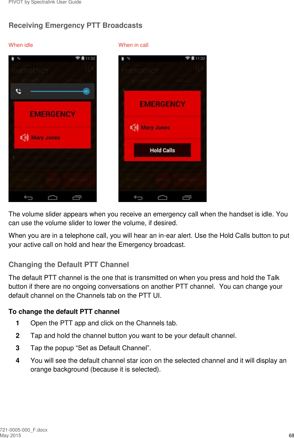 PIVOT by Spectralink User Guide 721-0005-000_F.docx May 2015 68 Receiving Emergency PTT Broadcasts When idle  When in call    The volume slider appears when you receive an emergency call when the handset is idle. You can use the volume slider to lower the volume, if desired. When you are in a telephone call, you will hear an in-ear alert. Use the Hold Calls button to put your active call on hold and hear the Emergency broadcast. Changing the Default PTT Channel The default PTT channel is the one that is transmitted on when you press and hold the Talk button if there are no ongoing conversations on another PTT channel.  You can change your default channel on the Channels tab on the PTT UI. To change the default PTT channel 1  Open the PTT app and click on the Channels tab. 2  Tap and hold the channel button you want to be your default channel. 3  Tap the popup “Set as Default Channel”. 4  You will see the default channel star icon on the selected channel and it will display an orange background (because it is selected). 