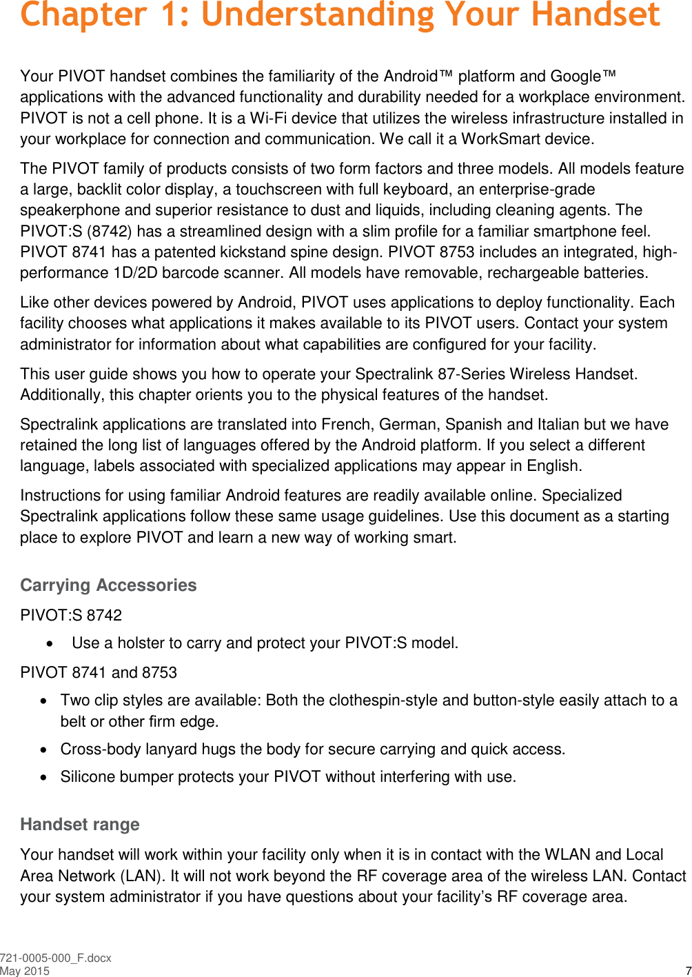  721-0005-000_F.docx May 2015 7 Chapter 1: Understanding Your Handset Your PIVOT handset combines the familiarity of the Android™ platform and Google™ applications with the advanced functionality and durability needed for a workplace environment. PIVOT is not a cell phone. It is a Wi-Fi device that utilizes the wireless infrastructure installed in your workplace for connection and communication. We call it a WorkSmart device. The PIVOT family of products consists of two form factors and three models. All models feature a large, backlit color display, a touchscreen with full keyboard, an enterprise-grade speakerphone and superior resistance to dust and liquids, including cleaning agents. The PIVOT:S (8742) has a streamlined design with a slim profile for a familiar smartphone feel. PIVOT 8741 has a patented kickstand spine design. PIVOT 8753 includes an integrated, high-performance 1D/2D barcode scanner. All models have removable, rechargeable batteries. Like other devices powered by Android, PIVOT uses applications to deploy functionality. Each facility chooses what applications it makes available to its PIVOT users. Contact your system administrator for information about what capabilities are conﬁgured for your facility.  This user guide shows you how to operate your Spectralink 87-Series Wireless Handset. Additionally, this chapter orients you to the physical features of the handset. Spectralink applications are translated into French, German, Spanish and Italian but we have retained the long list of languages offered by the Android platform. If you select a different language, labels associated with specialized applications may appear in English.  Instructions for using familiar Android features are readily available online. Specialized Spectralink applications follow these same usage guidelines. Use this document as a starting place to explore PIVOT and learn a new way of working smart.  Carrying Accessories PIVOT:S 8742   Use a holster to carry and protect your PIVOT:S model. PIVOT 8741 and 8753   Two clip styles are available: Both the clothespin-style and button-style easily attach to a belt or other ﬁrm edge.   Cross-body lanyard hugs the body for secure carrying and quick access.   Silicone bumper protects your PIVOT without interfering with use. Handset range Your handset will work within your facility only when it is in contact with the WLAN and Local Area Network (LAN). It will not work beyond the RF coverage area of the wireless LAN. Contact your system administrator if you have questions about your facility’s RF coverage area.  