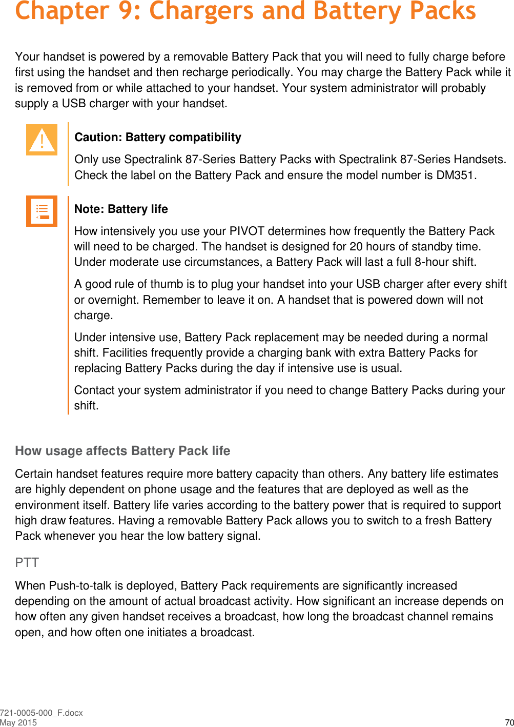  721-0005-000_F.docx May 2015 70 Chapter 9: Chargers and Battery Packs Your handset is powered by a removable Battery Pack that you will need to fully charge before first using the handset and then recharge periodically. You may charge the Battery Pack while it is removed from or while attached to your handset. Your system administrator will probably supply a USB charger with your handset.   Caution: Battery compatibility Only use Spectralink 87-Series Battery Packs with Spectralink 87-Series Handsets. Check the label on the Battery Pack and ensure the model number is DM351.   Note: Battery life How intensively you use your PIVOT determines how frequently the Battery Pack will need to be charged. The handset is designed for 20 hours of standby time. Under moderate use circumstances, a Battery Pack will last a full 8-hour shift.  A good rule of thumb is to plug your handset into your USB charger after every shift or overnight. Remember to leave it on. A handset that is powered down will not charge. Under intensive use, Battery Pack replacement may be needed during a normal shift. Facilities frequently provide a charging bank with extra Battery Packs for replacing Battery Packs during the day if intensive use is usual.  Contact your system administrator if you need to change Battery Packs during your shift.  How usage affects Battery Pack life Certain handset features require more battery capacity than others. Any battery life estimates are highly dependent on phone usage and the features that are deployed as well as the environment itself. Battery life varies according to the battery power that is required to support high draw features. Having a removable Battery Pack allows you to switch to a fresh Battery Pack whenever you hear the low battery signal. PTT When Push-to-talk is deployed, Battery Pack requirements are significantly increased depending on the amount of actual broadcast activity. How significant an increase depends on how often any given handset receives a broadcast, how long the broadcast channel remains open, and how often one initiates a broadcast. 