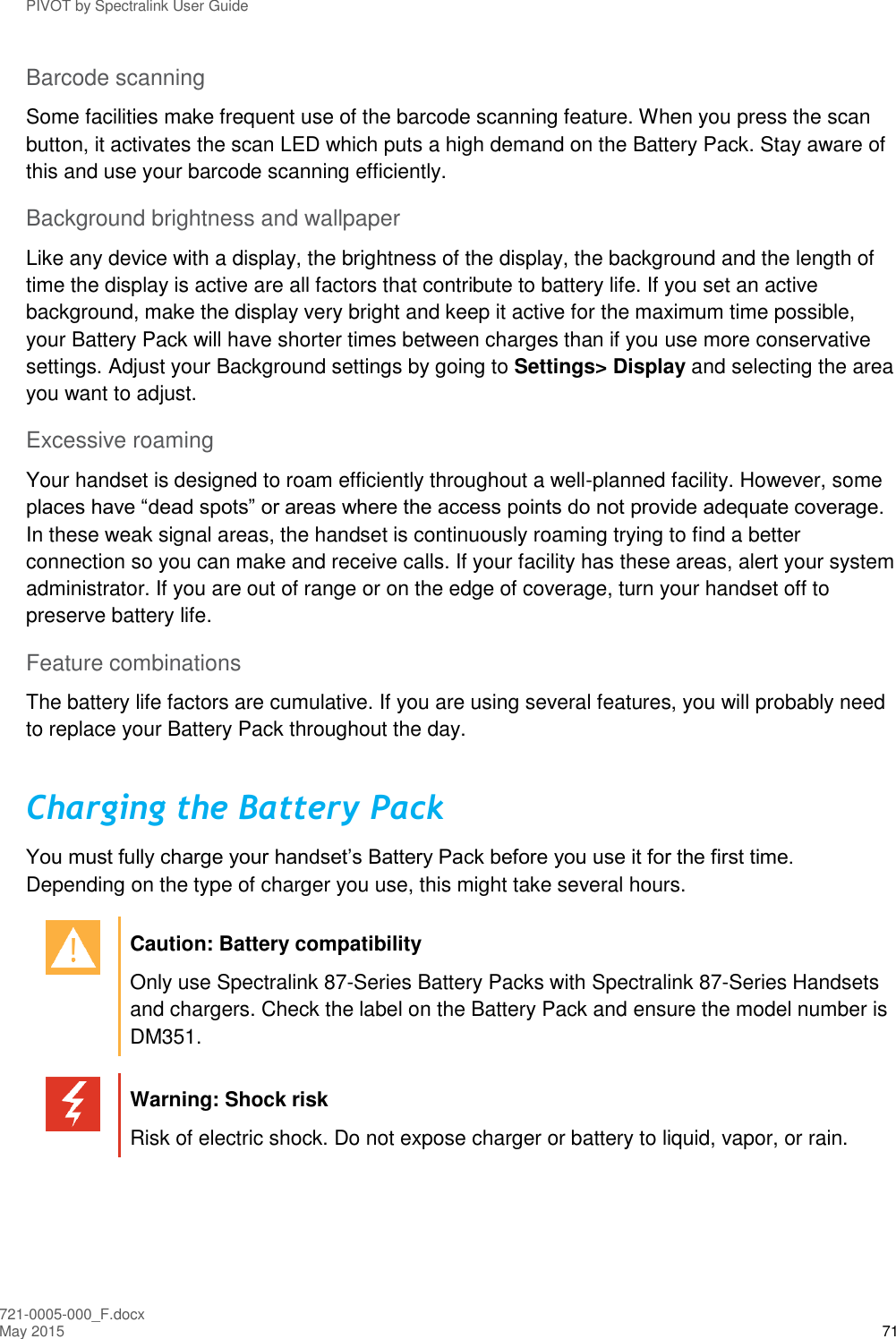 PIVOT by Spectralink User Guide 721-0005-000_F.docx May 2015 71 Barcode scanning Some facilities make frequent use of the barcode scanning feature. When you press the scan button, it activates the scan LED which puts a high demand on the Battery Pack. Stay aware of this and use your barcode scanning efficiently. Background brightness and wallpaper Like any device with a display, the brightness of the display, the background and the length of time the display is active are all factors that contribute to battery life. If you set an active background, make the display very bright and keep it active for the maximum time possible, your Battery Pack will have shorter times between charges than if you use more conservative settings. Adjust your Background settings by going to Settings&gt; Display and selecting the area you want to adjust. Excessive roaming Your handset is designed to roam efficiently throughout a well-planned facility. However, some places have “dead spots” or areas where the access points do not provide adequate coverage. In these weak signal areas, the handset is continuously roaming trying to find a better connection so you can make and receive calls. If your facility has these areas, alert your system administrator. If you are out of range or on the edge of coverage, turn your handset off to preserve battery life. Feature combinations The battery life factors are cumulative. If you are using several features, you will probably need to replace your Battery Pack throughout the day. Charging the Battery Pack  You must fully charge your handset’s Battery Pack before you use it for the first time. Depending on the type of charger you use, this might take several hours.   Caution: Battery compatibility Only use Spectralink 87-Series Battery Packs with Spectralink 87-Series Handsets and chargers. Check the label on the Battery Pack and ensure the model number is DM351.   Warning: Shock risk Risk of electric shock. Do not expose charger or battery to liquid, vapor, or rain.  