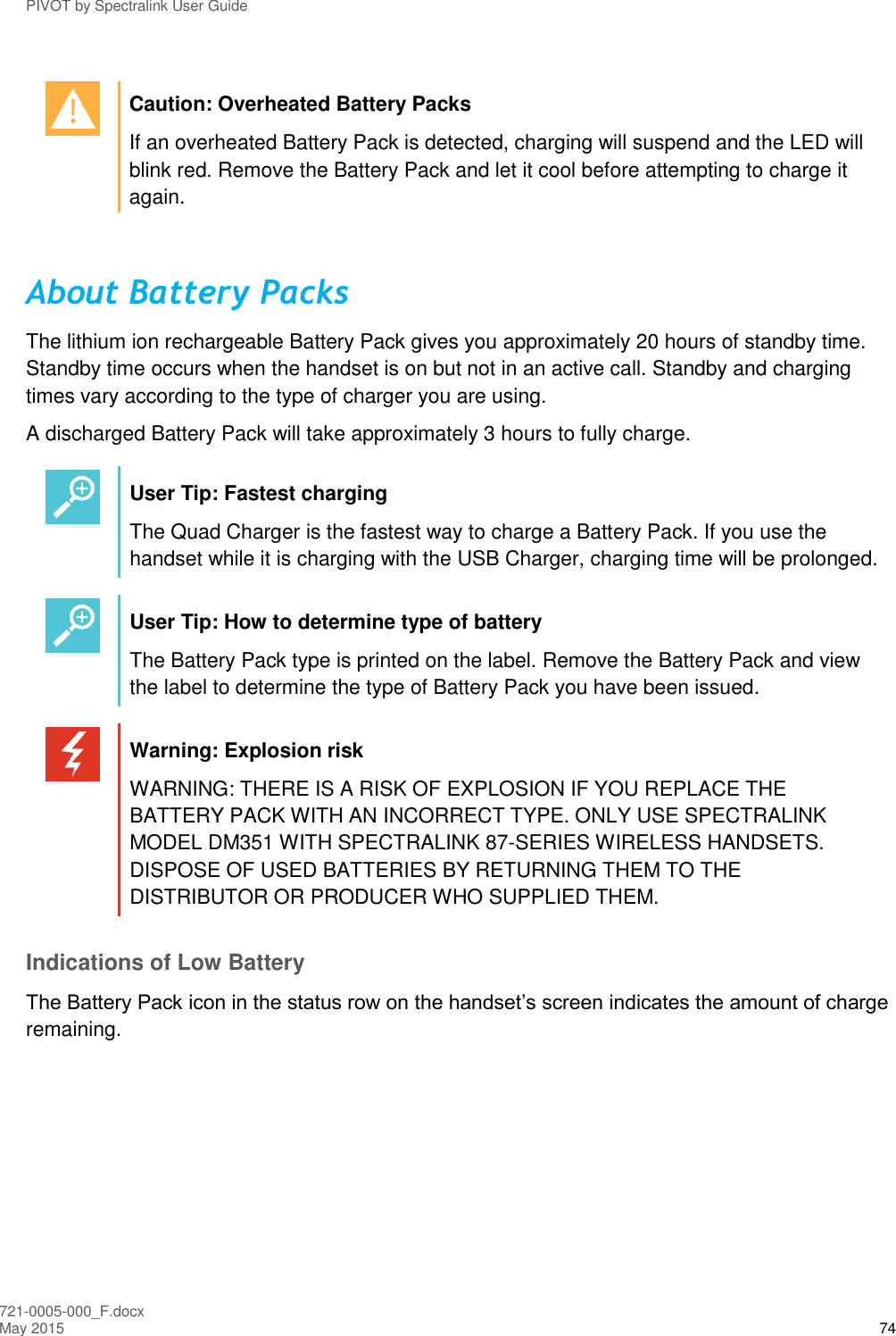 PIVOT by Spectralink User Guide 721-0005-000_F.docx May 2015 74   Caution: Overheated Battery Packs If an overheated Battery Pack is detected, charging will suspend and the LED will blink red. Remove the Battery Pack and let it cool before attempting to charge it again.  About Battery Packs The lithium ion rechargeable Battery Pack gives you approximately 20 hours of standby time. Standby time occurs when the handset is on but not in an active call. Standby and charging times vary according to the type of charger you are using. A discharged Battery Pack will take approximately 3 hours to fully charge.   User Tip: Fastest charging The Quad Charger is the fastest way to charge a Battery Pack. If you use the handset while it is charging with the USB Charger, charging time will be prolonged.   User Tip: How to determine type of battery The Battery Pack type is printed on the label. Remove the Battery Pack and view the label to determine the type of Battery Pack you have been issued.   Warning: Explosion risk WARNING: THERE IS A RISK OF EXPLOSION IF YOU REPLACE THE BATTERY PACK WITH AN INCORRECT TYPE. ONLY USE SPECTRALINK MODEL DM351 WITH SPECTRALINK 87-SERIES WIRELESS HANDSETS. DISPOSE OF USED BATTERIES BY RETURNING THEM TO THE DISTRIBUTOR OR PRODUCER WHO SUPPLIED THEM. Indications of Low Battery The Battery Pack icon in the status row on the handset’s screen indicates the amount of charge remaining.    