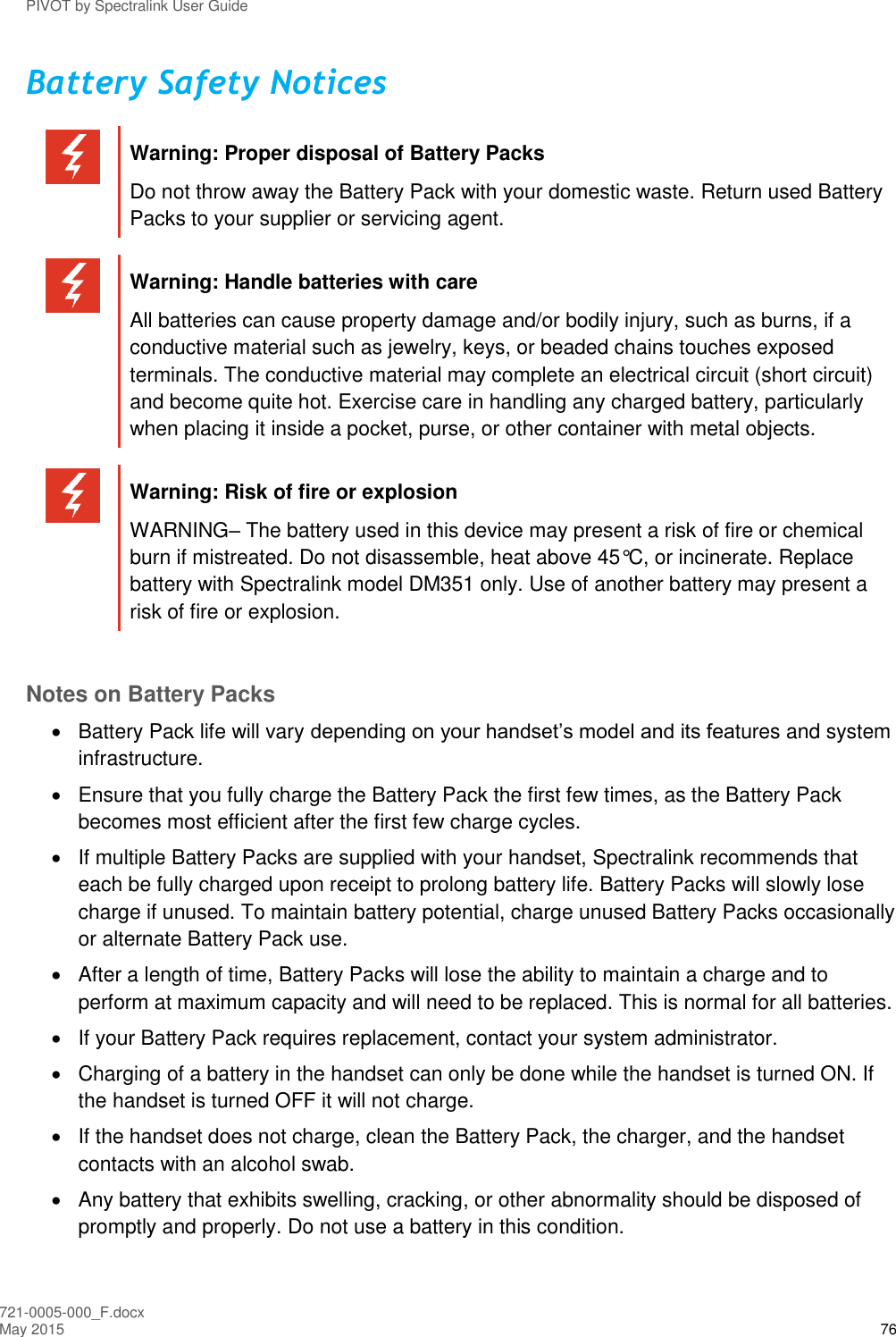 PIVOT by Spectralink User Guide 721-0005-000_F.docx May 2015 76 Battery Safety Notices   Warning: Proper disposal of Battery Packs Do not throw away the Battery Pack with your domestic waste. Return used Battery Packs to your supplier or servicing agent.   Warning: Handle batteries with care All batteries can cause property damage and/or bodily injury, such as burns, if a conductive material such as jewelry, keys, or beaded chains touches exposed terminals. The conductive material may complete an electrical circuit (short circuit) and become quite hot. Exercise care in handling any charged battery, particularly when placing it inside a pocket, purse, or other container with metal objects.   Warning: Risk of fire or explosion WARNING– The battery used in this device may present a risk of fire or chemical burn if mistreated. Do not disassemble, heat above 45°C, or incinerate. Replace battery with Spectralink model DM351 only. Use of another battery may present a risk of fire or explosion.  Notes on Battery Packs   Battery Pack life will vary depending on your handset’s model and its features and system infrastructure.   Ensure that you fully charge the Battery Pack the first few times, as the Battery Pack becomes most efficient after the first few charge cycles.    If multiple Battery Packs are supplied with your handset, Spectralink recommends that each be fully charged upon receipt to prolong battery life. Battery Packs will slowly lose charge if unused. To maintain battery potential, charge unused Battery Packs occasionally or alternate Battery Pack use.   After a length of time, Battery Packs will lose the ability to maintain a charge and to perform at maximum capacity and will need to be replaced. This is normal for all batteries.   If your Battery Pack requires replacement, contact your system administrator.   Charging of a battery in the handset can only be done while the handset is turned ON. If the handset is turned OFF it will not charge.   If the handset does not charge, clean the Battery Pack, the charger, and the handset contacts with an alcohol swab.   Any battery that exhibits swelling, cracking, or other abnormality should be disposed of promptly and properly. Do not use a battery in this condition. 