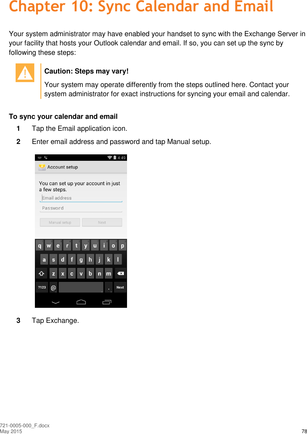  721-0005-000_F.docx May 2015 78 Chapter 10: Sync Calendar and Email Your system administrator may have enabled your handset to sync with the Exchange Server in your facility that hosts your Outlook calendar and email. If so, you can set up the sync by following these steps:   Caution: Steps may vary! Your system may operate differently from the steps outlined here. Contact your system administrator for exact instructions for syncing your email and calendar.  To sync your calendar and email 1  Tap the Email application icon. 2  Enter email address and password and tap Manual setup.  3  Tap Exchange. 