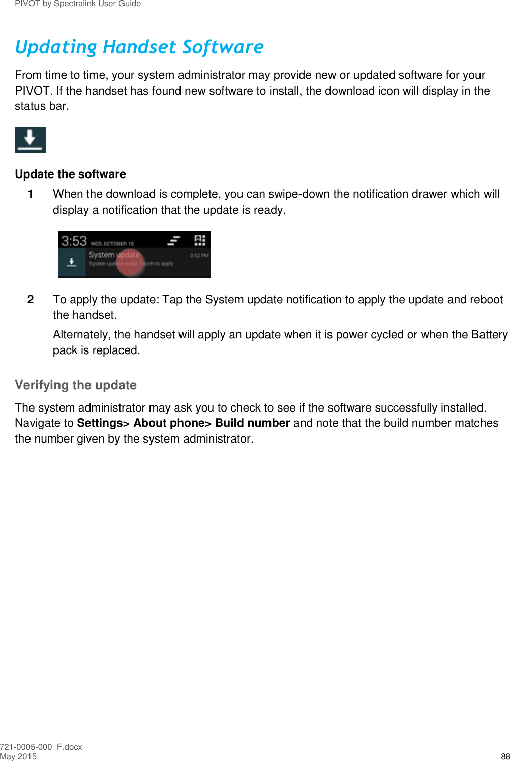 PIVOT by Spectralink User Guide 721-0005-000_F.docx May 2015 88 Updating Handset Software From time to time, your system administrator may provide new or updated software for your PIVOT. If the handset has found new software to install, the download icon will display in the status bar.   Update the software 1  When the download is complete, you can swipe-down the notification drawer which will display a notification that the update is ready.  2  To apply the update: Tap the System update notification to apply the update and reboot the handset.  Alternately, the handset will apply an update when it is power cycled or when the Battery pack is replaced.  Verifying the update The system administrator may ask you to check to see if the software successfully installed. Navigate to Settings&gt; About phone&gt; Build number and note that the build number matches the number given by the system administrator.  