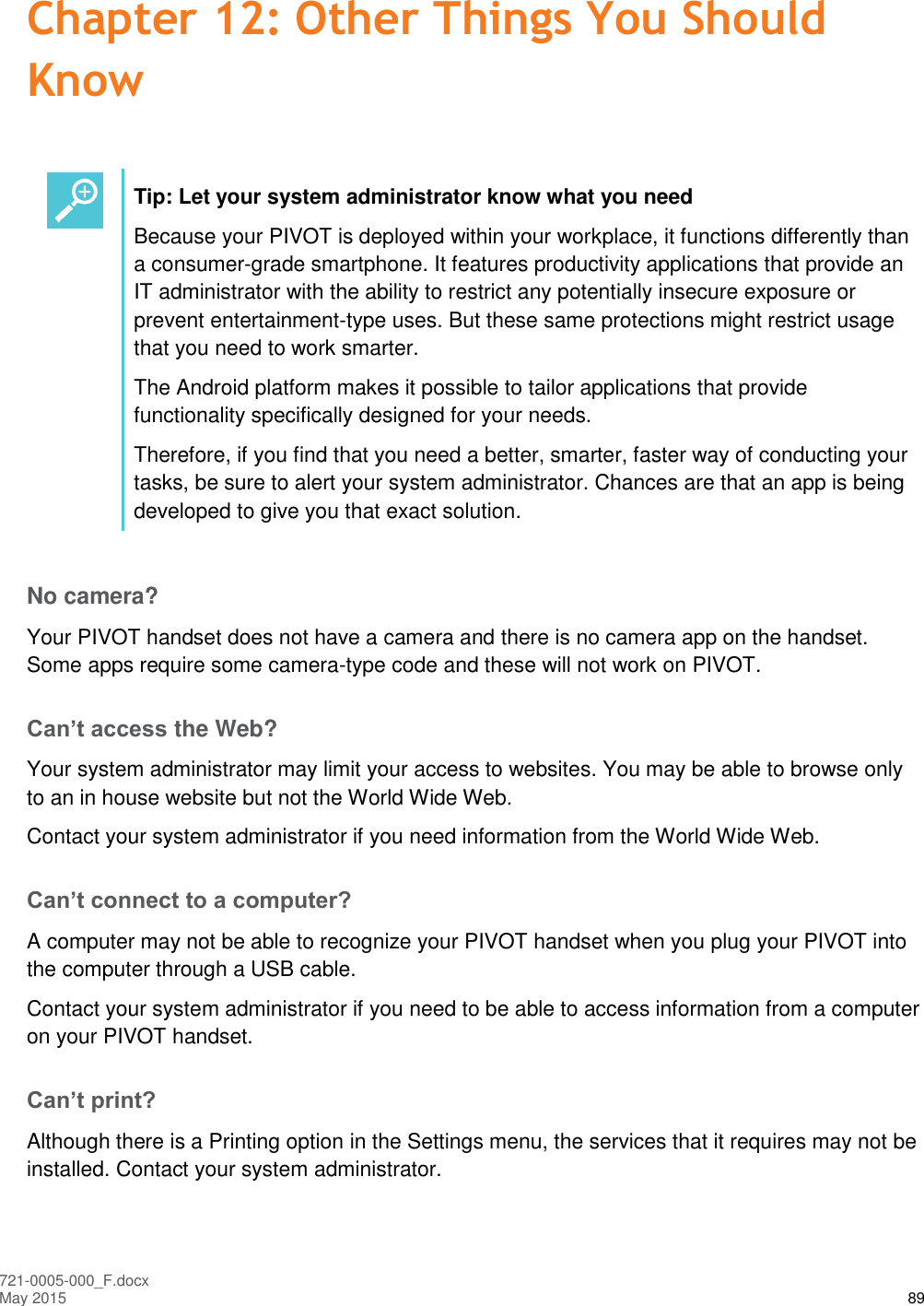  721-0005-000_F.docx May 2015 89 Chapter 12: Other Things You Should Know   Tip: Let your system administrator know what you need Because your PIVOT is deployed within your workplace, it functions differently than a consumer-grade smartphone. It features productivity applications that provide an IT administrator with the ability to restrict any potentially insecure exposure or prevent entertainment-type uses. But these same protections might restrict usage that you need to work smarter. The Android platform makes it possible to tailor applications that provide functionality specifically designed for your needs.  Therefore, if you find that you need a better, smarter, faster way of conducting your tasks, be sure to alert your system administrator. Chances are that an app is being developed to give you that exact solution.  No camera? Your PIVOT handset does not have a camera and there is no camera app on the handset. Some apps require some camera-type code and these will not work on PIVOT. Can’t access the Web? Your system administrator may limit your access to websites. You may be able to browse only to an in house website but not the World Wide Web. Contact your system administrator if you need information from the World Wide Web. Can’t connect to a computer? A computer may not be able to recognize your PIVOT handset when you plug your PIVOT into the computer through a USB cable. Contact your system administrator if you need to be able to access information from a computer on your PIVOT handset. Can’t print? Although there is a Printing option in the Settings menu, the services that it requires may not be installed. Contact your system administrator.  