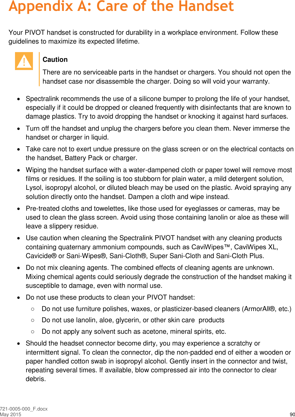  721-0005-000_F.docx May 2015 90 Appendix A: Care of the Handset Your PIVOT handset is constructed for durability in a workplace environment. Follow these guidelines to maximize its expected lifetime.   Caution There are no serviceable parts in the handset or chargers. You should not open the handset case nor disassemble the charger. Doing so will void your warranty.    Spectralink recommends the use of a silicone bumper to prolong the life of your handset, especially if it could be dropped or cleaned frequently with disinfectants that are known to damage plastics. Try to avoid dropping the handset or knocking it against hard surfaces.   Turn off the handset and unplug the chargers before you clean them. Never immerse the handset or charger in liquid.    Take care not to exert undue pressure on the glass screen or on the electrical contacts on the handset, Battery Pack or charger.   Wiping the handset surface with a water-dampened cloth or paper towel will remove most films or residues. If the soiling is too stubborn for plain water, a mild detergent solution, Lysol, isopropyl alcohol, or diluted bleach may be used on the plastic. Avoid spraying any solution directly onto the handset. Dampen a cloth and wipe instead.   Pre-treated cloths and towelettes, like those used for eyeglasses or cameras, may be used to clean the glass screen. Avoid using those containing lanolin or aloe as these will leave a slippery residue.   Use caution when cleaning the Spectralink PIVOT handset with any cleaning products containing quaternary ammonium compounds, such as CaviWipes™, CaviWipes XL, Cavicide® or Sani-Wipes®, Sani-Cloth®, Super Sani-Cloth and Sani-Cloth Plus.    Do not mix cleaning agents. The combined effects of cleaning agents are unknown. Mixing chemical agents could seriously degrade the construction of the handset making it susceptible to damage, even with normal use.   Do not use these products to clean your PIVOT handset: ○  Do not use furniture polishes, waxes, or plasticizer-based cleaners (ArmorAll®, etc.) ○  Do not use lanolin, aloe, glycerin, or other skin care  products ○  Do not apply any solvent such as acetone, mineral spirits, etc.   Should the headset connector become dirty, you may experience a scratchy or intermittent signal. To clean the connector, dip the non-padded end of either a wooden or paper handled cotton swab in isopropyl alcohol. Gently insert in the connector and twist, repeating several times. If available, blow compressed air into the connector to clear debris. 