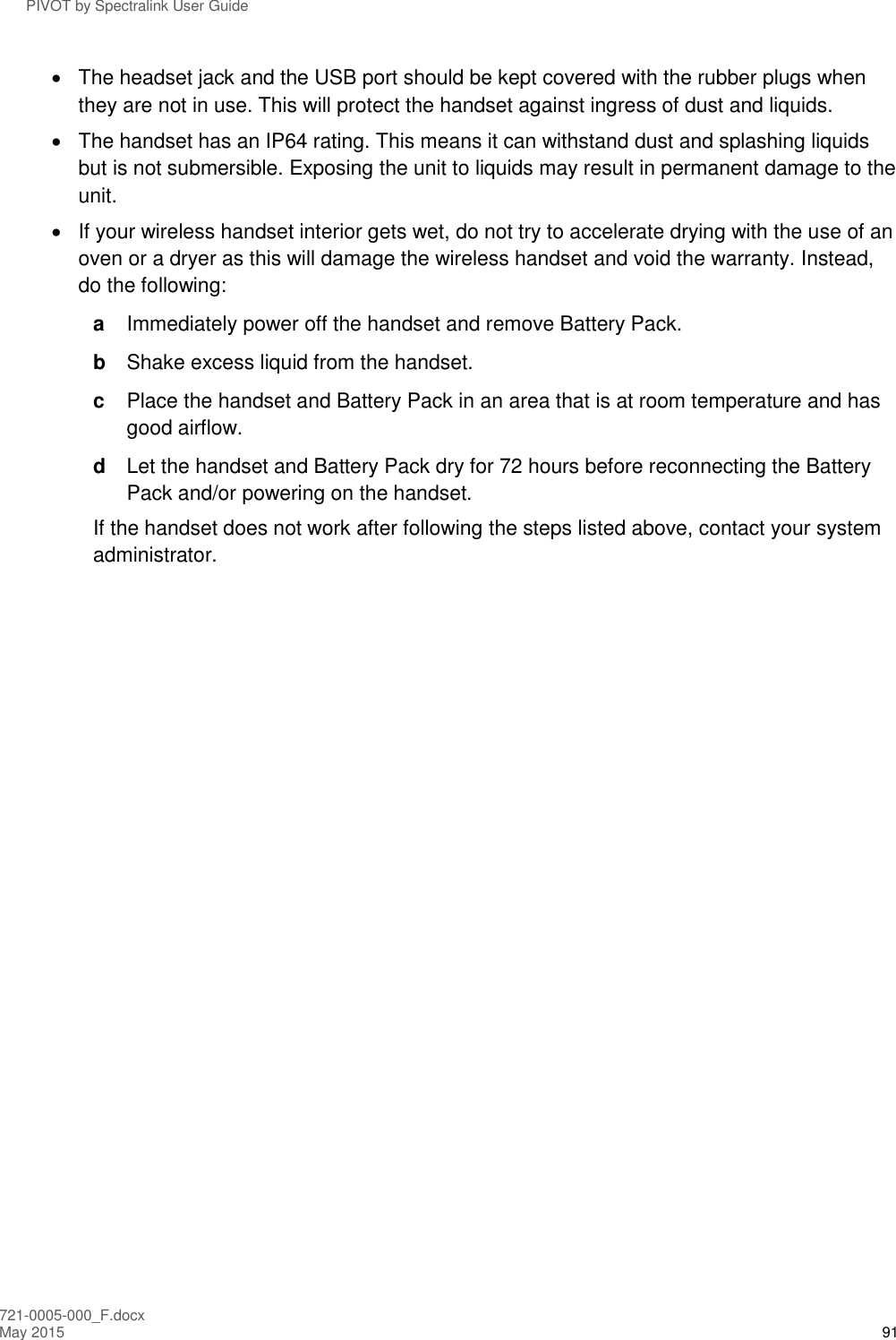 PIVOT by Spectralink User Guide 721-0005-000_F.docx May 2015 91   The headset jack and the USB port should be kept covered with the rubber plugs when they are not in use. This will protect the handset against ingress of dust and liquids.   The handset has an IP64 rating. This means it can withstand dust and splashing liquids but is not submersible. Exposing the unit to liquids may result in permanent damage to the unit.   If your wireless handset interior gets wet, do not try to accelerate drying with the use of an oven or a dryer as this will damage the wireless handset and void the warranty. Instead, do the following:  a  Immediately power off the handset and remove Battery Pack.  b  Shake excess liquid from the handset.  c  Place the handset and Battery Pack in an area that is at room temperature and has good airflow. d  Let the handset and Battery Pack dry for 72 hours before reconnecting the Battery Pack and/or powering on the handset.  If the handset does not work after following the steps listed above, contact your system administrator.   