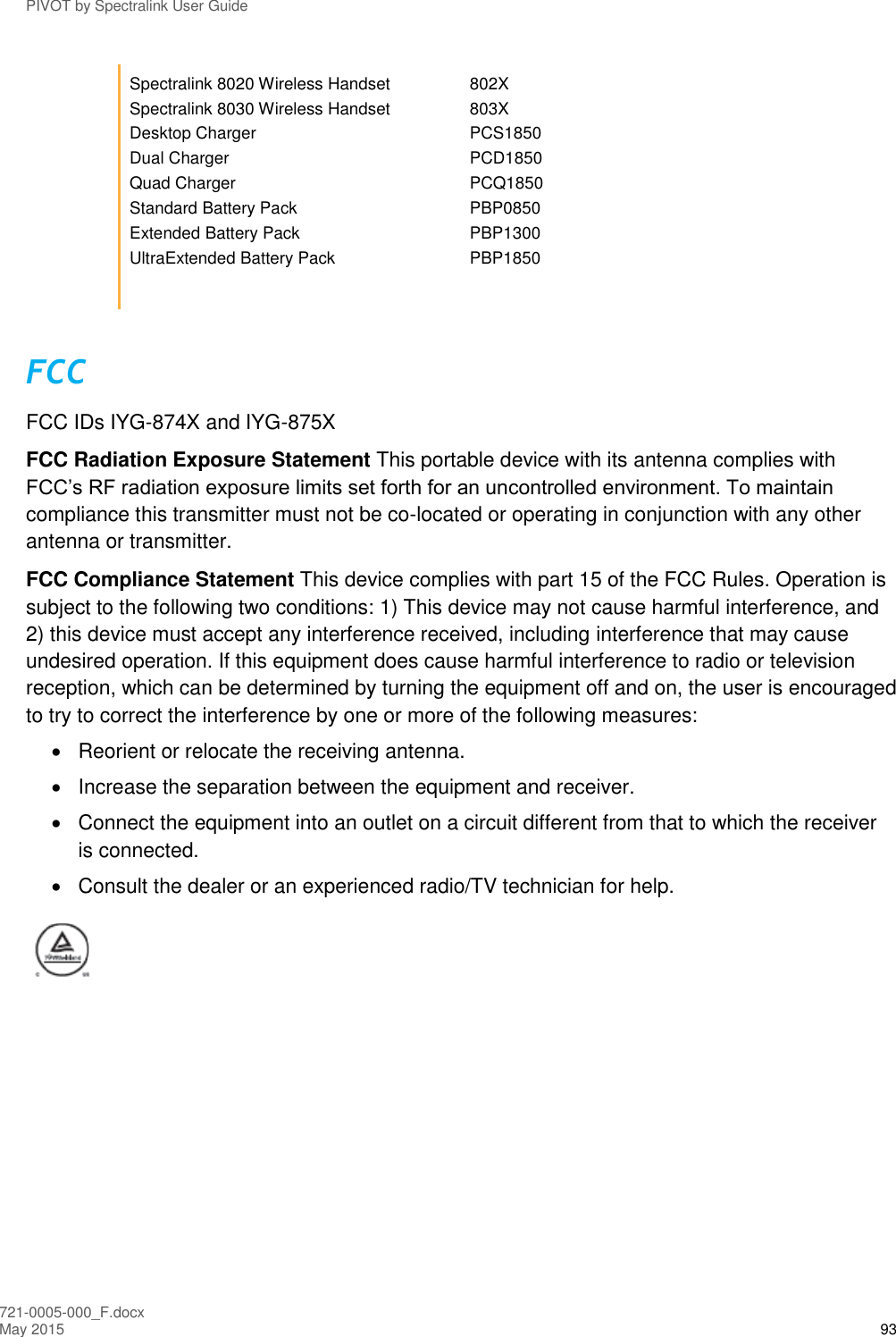 PIVOT by Spectralink User Guide 721-0005-000_F.docx May 2015 93 Spectralink 8020 Wireless Handset  802X Spectralink 8030 Wireless Handset  803X Desktop Charger  PCS1850 Dual Charger  PCD1850 Quad Charger  PCQ1850 Standard Battery Pack  PBP0850 Extended Battery Pack  PBP1300 UltraExtended Battery Pack  PBP1850  FCC FCC IDs IYG-874X and IYG-875X FCC Radiation Exposure Statement This portable device with its antenna complies with FCC’s RF radiation exposure limits set forth for an uncontrolled environment. To maintain compliance this transmitter must not be co-located or operating in conjunction with any other antenna or transmitter.  FCC Compliance Statement This device complies with part 15 of the FCC Rules. Operation is subject to the following two conditions: 1) This device may not cause harmful interference, and 2) this device must accept any interference received, including interference that may cause undesired operation. If this equipment does cause harmful interference to radio or television reception, which can be determined by turning the equipment off and on, the user is encouraged to try to correct the interference by one or more of the following measures:   Reorient or relocate the receiving antenna.   Increase the separation between the equipment and receiver.   Connect the equipment into an outlet on a circuit different from that to which the receiver is connected.   Consult the dealer or an experienced radio/TV technician for help.     