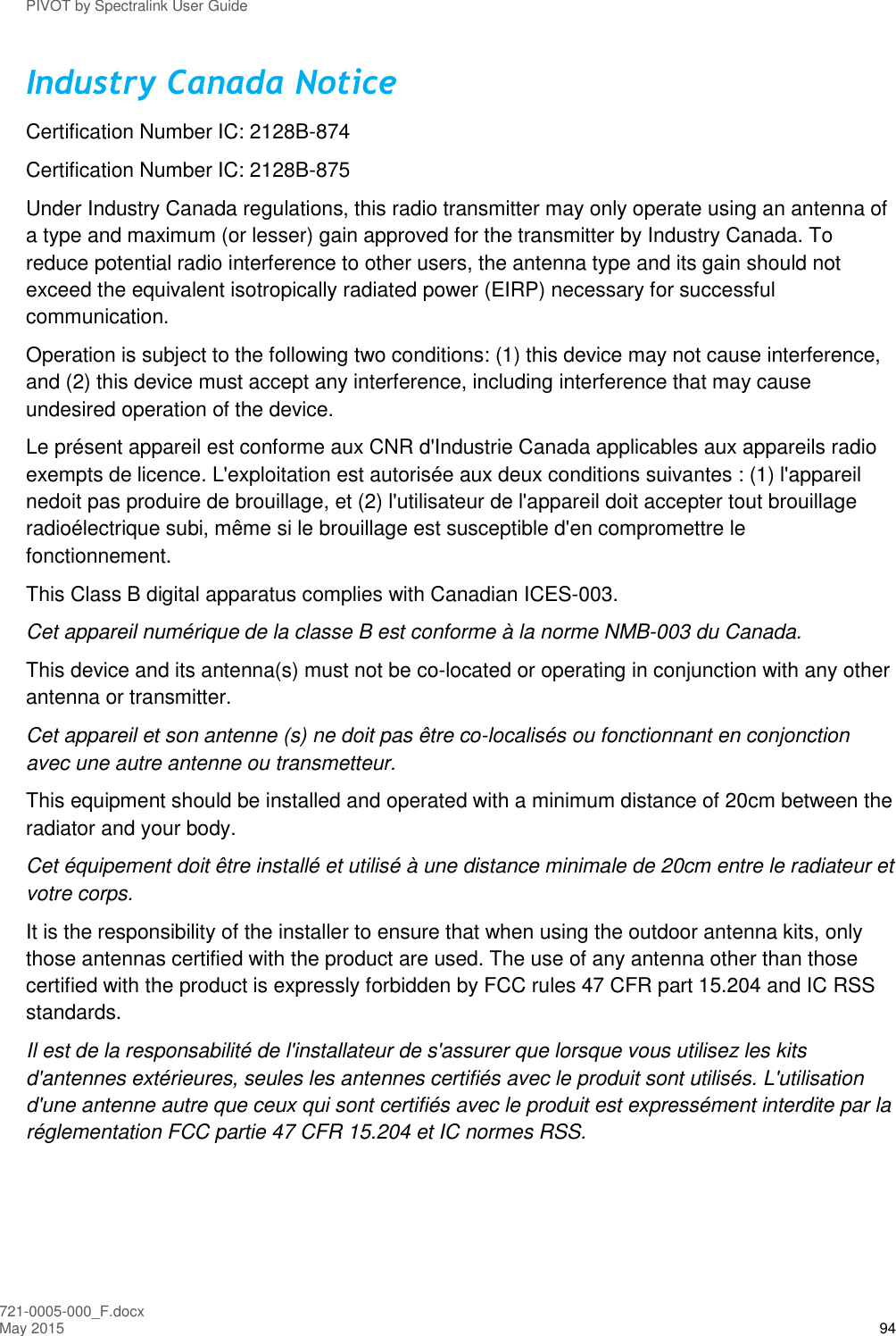 PIVOT by Spectralink User Guide 721-0005-000_F.docx May 2015 94 Industry Canada Notice Certification Number IC: 2128B-874 Certification Number IC: 2128B-875 Under Industry Canada regulations, this radio transmitter may only operate using an antenna of a type and maximum (or lesser) gain approved for the transmitter by Industry Canada. To reduce potential radio interference to other users, the antenna type and its gain should not exceed the equivalent isotropically radiated power (EIRP) necessary for successful communication.  Operation is subject to the following two conditions: (1) this device may not cause interference, and (2) this device must accept any interference, including interference that may cause undesired operation of the device. Le présent appareil est conforme aux CNR d&apos;Industrie Canada applicables aux appareils radio exempts de licence. L&apos;exploitation est autorisée aux deux conditions suivantes : (1) l&apos;appareil nedoit pas produire de brouillage, et (2) l&apos;utilisateur de l&apos;appareil doit accepter tout brouillage radioélectrique subi, même si le brouillage est susceptible d&apos;en compromettre le fonctionnement. This Class B digital apparatus complies with Canadian ICES-003. Cet appareil numérique de la classe B est conforme à la norme NMB-003 du Canada. This device and its antenna(s) must not be co-located or operating in conjunction with any other antenna or transmitter. Cet appareil et son antenne (s) ne doit pas être co-localisés ou fonctionnant en conjonction avec une autre antenne ou transmetteur. This equipment should be installed and operated with a minimum distance of 20cm between the radiator and your body. Cet équipement doit être installé et utilisé à une distance minimale de 20cm entre le radiateur et votre corps. It is the responsibility of the installer to ensure that when using the outdoor antenna kits, only those antennas certified with the product are used. The use of any antenna other than those certified with the product is expressly forbidden by FCC rules 47 CFR part 15.204 and IC RSS standards. Il est de la responsabilité de l&apos;installateur de s&apos;assurer que lorsque vous utilisez les kits d&apos;antennes extérieures, seules les antennes certifiés avec le produit sont utilisés. L&apos;utilisation d&apos;une antenne autre que ceux qui sont certifiés avec le produit est expressément interdite par la réglementation FCC partie 47 CFR 15.204 et IC normes RSS.    
