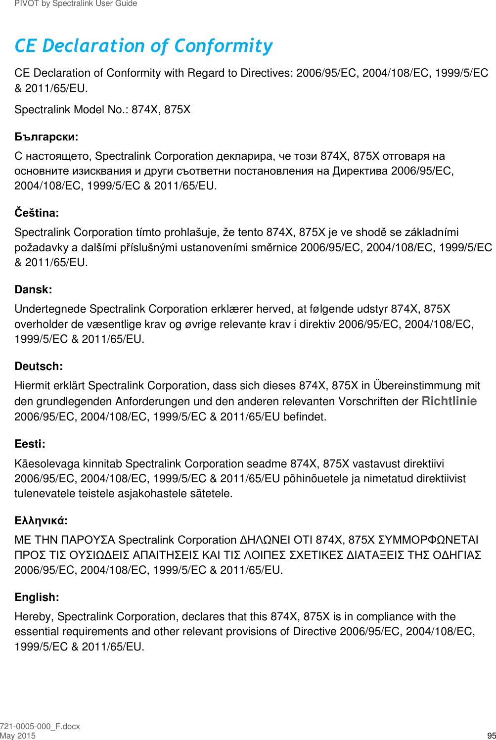 PIVOT by Spectralink User Guide 721-0005-000_F.docx May 2015 95 CE Declaration of Conformity CE Declaration of Conformity with Regard to Directives: 2006/95/EC, 2004/108/EC, 1999/5/EC &amp; 2011/65/EU. Spectralink Model No.: 874X, 875X  Български: С настоящето, Spectralink Corporation декларира, че този 874X, 875X отговаря на основните изисквания и други съответни постановления на Директива 2006/95/EC, 2004/108/EC, 1999/5/EC &amp; 2011/65/EU. Čeština: Spectralink Corporation tímto prohlašuje, že tento 874X, 875X je ve shodě se základními požadavky a dalšími příslušnými ustanoveními směrnice 2006/95/EC, 2004/108/EC, 1999/5/EC &amp; 2011/65/EU. Dansk: Undertegnede Spectralink Corporation erklærer herved, at følgende udstyr 874X, 875X overholder de væsentlige krav og øvrige relevante krav i direktiv 2006/95/EC, 2004/108/EC, 1999/5/EC &amp; 2011/65/EU. Deutsch: Hiermit erklärt Spectralink Corporation, dass sich dieses 874X, 875X in Übereinstimmung mit den grundlegenden Anforderungen und den anderen relevanten Vorschriften der Richtlinie 2006/95/EC, 2004/108/EC, 1999/5/EC &amp; 2011/65/EU befindet. Eesti: Käesolevaga kinnitab Spectralink Corporation seadme 874X, 875X vastavust direktiivi 2006/95/EC, 2004/108/EC, 1999/5/EC &amp; 2011/65/EU põhinõuetele ja nimetatud direktiivist tulenevatele teistele asjakohastele sätetele. Ελληνικά: ΜΕ ΤΗΝ ΠΑΡΟΥΣΑ Spectralink Corporation ΔΗΛΩΝΕΙ ΟΤΙ 874X, 875X ΣΥΜΜΟΡΦΩΝΕΤΑΙ ΠΡΟΣ ΤΙΣ ΟΥΣΙΩΔΕΙΣ ΑΠΑΙΤΗΣΕΙΣ ΚΑΙ ΤΙΣ ΛΟΙΠΕΣ ΣΧΕΤΙΚΕΣ ΔΙΑΤΑΞΕΙΣ ΤΗΣ ΟΔΗΓΙΑΣ 2006/95/EC, 2004/108/EC, 1999/5/EC &amp; 2011/65/EU. English: Hereby, Spectralink Corporation, declares that this 874X, 875X is in compliance with the essential requirements and other relevant provisions of Directive 2006/95/EC, 2004/108/EC, 1999/5/EC &amp; 2011/65/EU. 