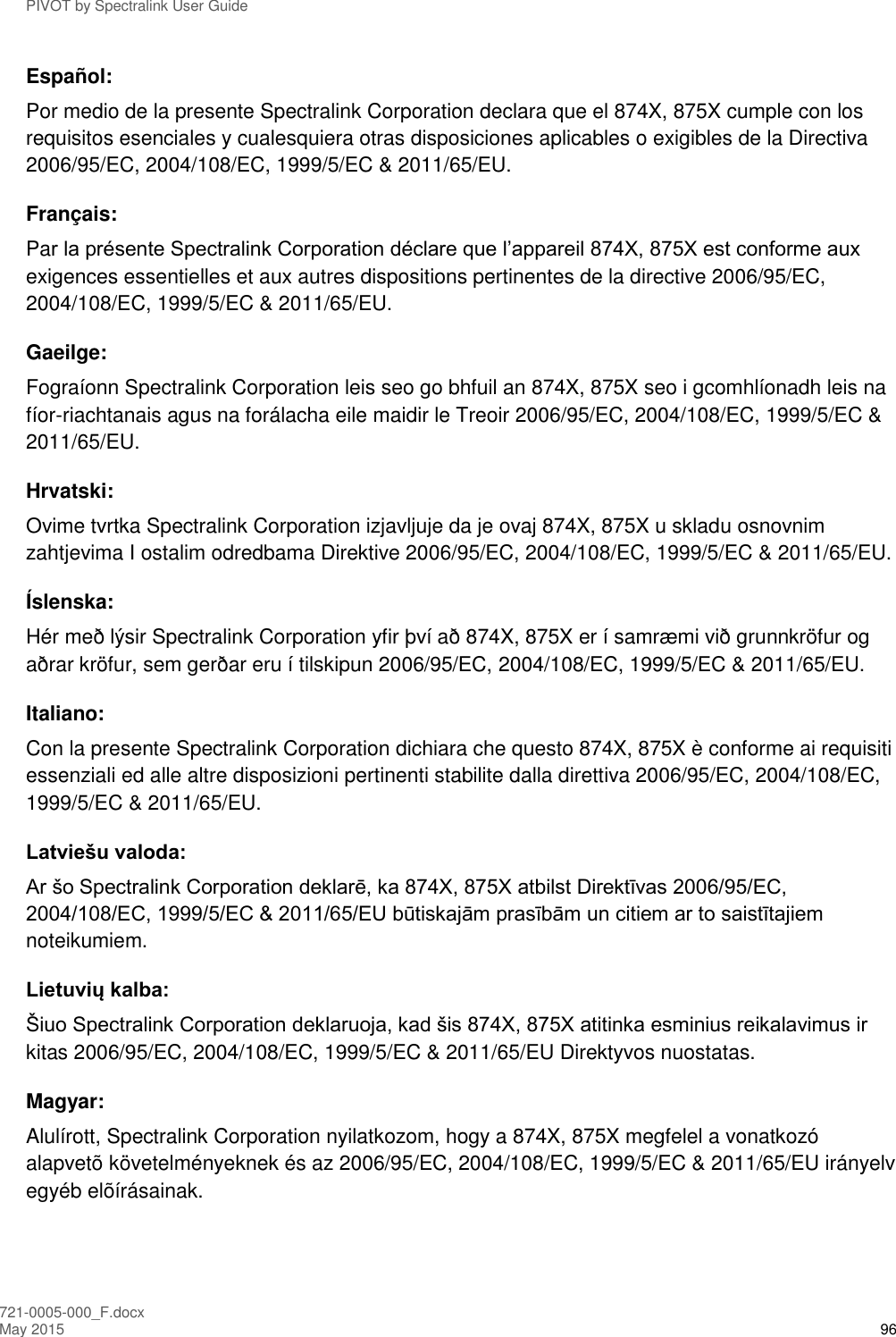 PIVOT by Spectralink User Guide 721-0005-000_F.docx May 2015 96 Español: Por medio de la presente Spectralink Corporation declara que el 874X, 875X cumple con los requisitos esenciales y cualesquiera otras disposiciones aplicables o exigibles de la Directiva 2006/95/EC, 2004/108/EC, 1999/5/EC &amp; 2011/65/EU. Français: Par la présente Spectralink Corporation déclare que l’appareil 874X, 875X est conforme aux exigences essentielles et aux autres dispositions pertinentes de la directive 2006/95/EC, 2004/108/EC, 1999/5/EC &amp; 2011/65/EU. Gaeilge: Fograíonn Spectralink Corporation leis seo go bhfuil an 874X, 875X seo i gcomhlíonadh leis na fíor-riachtanais agus na forálacha eile maidir le Treoir 2006/95/EC, 2004/108/EC, 1999/5/EC &amp; 2011/65/EU. Hrvatski: Ovime tvrtka Spectralink Corporation izjavljuje da je ovaj 874X, 875X u skladu osnovnim zahtjevima I ostalim odredbama Direktive 2006/95/EC, 2004/108/EC, 1999/5/EC &amp; 2011/65/EU. Íslenska: Hér með lýsir Spectralink Corporation yfir því að 874X, 875X er í samræmi við grunnkröfur og aðrar kröfur, sem gerðar eru í tilskipun 2006/95/EC, 2004/108/EC, 1999/5/EC &amp; 2011/65/EU. Italiano: Con la presente Spectralink Corporation dichiara che questo 874X, 875X è conforme ai requisiti essenziali ed alle altre disposizioni pertinenti stabilite dalla direttiva 2006/95/EC, 2004/108/EC, 1999/5/EC &amp; 2011/65/EU. Latviešu valoda: Ar šo Spectralink Corporation deklarē, ka 874X, 875X atbilst Direktīvas 2006/95/EC, 2004/108/EC, 1999/5/EC &amp; 2011/65/EU būtiskajām prasībām un citiem ar to saistītajiem noteikumiem. Lietuvių kalba: Šiuo Spectralink Corporation deklaruoja, kad šis 874X, 875X atitinka esminius reikalavimus ir kitas 2006/95/EC, 2004/108/EC, 1999/5/EC &amp; 2011/65/EU Direktyvos nuostatas. Magyar: Alulírott, Spectralink Corporation nyilatkozom, hogy a 874X, 875X megfelel a vonatkozó alapvetõ követelményeknek és az 2006/95/EC, 2004/108/EC, 1999/5/EC &amp; 2011/65/EU irányelv egyéb elõírásainak. 