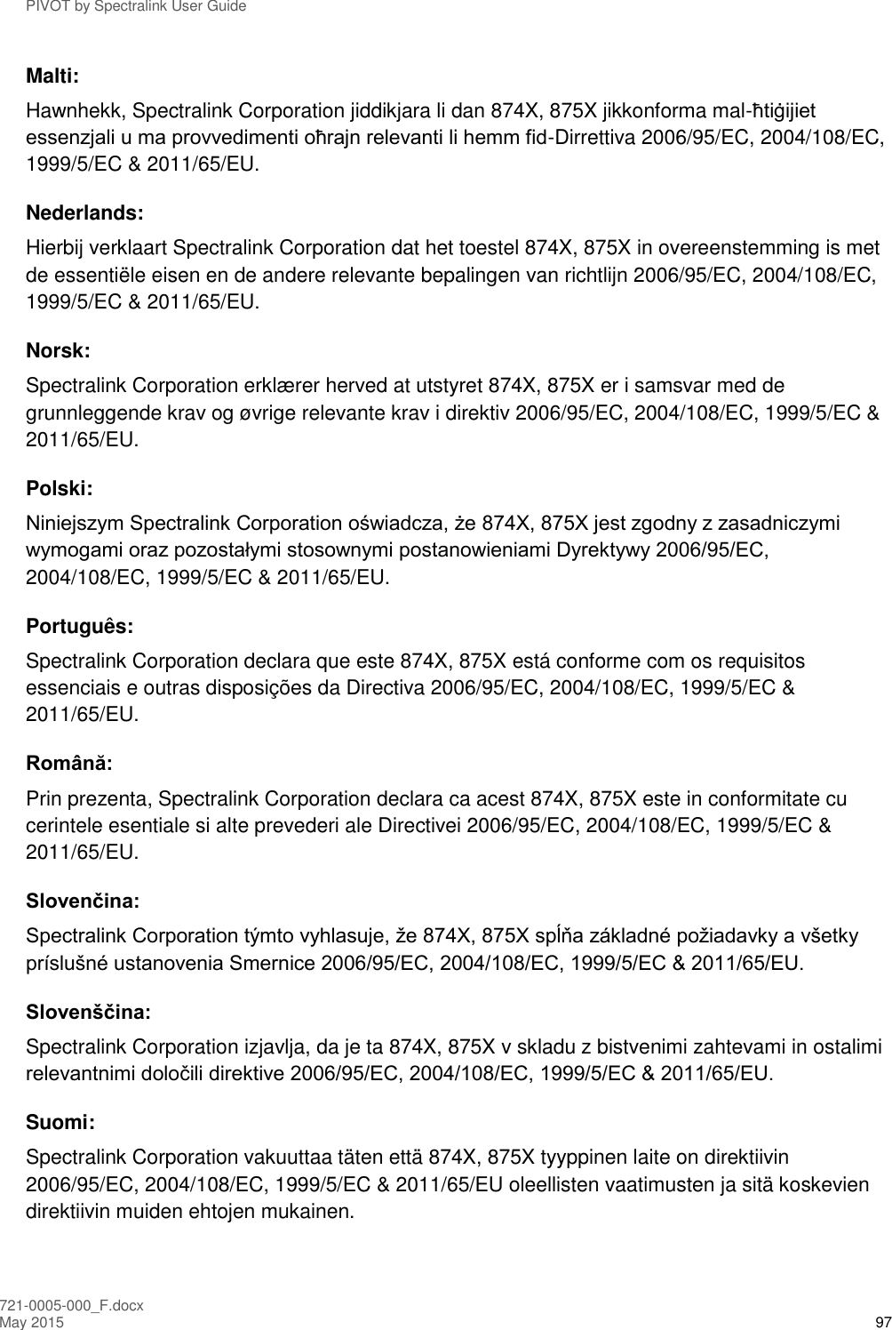 PIVOT by Spectralink User Guide 721-0005-000_F.docx May 2015 97 Malti: Hawnhekk, Spectralink Corporation jiddikjara li dan 874X, 875X jikkonforma mal-ħtiġijiet essenzjali u ma provvedimenti oħrajn relevanti li hemm fid-Dirrettiva 2006/95/EC, 2004/108/EC, 1999/5/EC &amp; 2011/65/EU. Nederlands: Hierbij verklaart Spectralink Corporation dat het toestel 874X, 875X in overeenstemming is met de essentiële eisen en de andere relevante bepalingen van richtlijn 2006/95/EC, 2004/108/EC, 1999/5/EC &amp; 2011/65/EU. Norsk: Spectralink Corporation erklærer herved at utstyret 874X, 875X er i samsvar med de grunnleggende krav og øvrige relevante krav i direktiv 2006/95/EC, 2004/108/EC, 1999/5/EC &amp; 2011/65/EU. Polski: Niniejszym Spectralink Corporation oświadcza, że 874X, 875X jest zgodny z zasadniczymi wymogami oraz pozostałymi stosownymi postanowieniami Dyrektywy 2006/95/EC, 2004/108/EC, 1999/5/EC &amp; 2011/65/EU. Português: Spectralink Corporation declara que este 874X, 875X está conforme com os requisitos essenciais e outras disposições da Directiva 2006/95/EC, 2004/108/EC, 1999/5/EC &amp; 2011/65/EU. Română: Prin prezenta, Spectralink Corporation declara ca acest 874X, 875X este in conformitate cu cerintele esentiale si alte prevederi ale Directivei 2006/95/EC, 2004/108/EC, 1999/5/EC &amp; 2011/65/EU. Slovenčina: Spectralink Corporation týmto vyhlasuje, že 874X, 875X spĺňa základné požiadavky a všetky príslušné ustanovenia Smernice 2006/95/EC, 2004/108/EC, 1999/5/EC &amp; 2011/65/EU. Slovenščina: Spectralink Corporation izjavlja, da je ta 874X, 875X v skladu z bistvenimi zahtevami in ostalimi relevantnimi določili direktive 2006/95/EC, 2004/108/EC, 1999/5/EC &amp; 2011/65/EU. Suomi: Spectralink Corporation vakuuttaa täten että 874X, 875X tyyppinen laite on direktiivin 2006/95/EC, 2004/108/EC, 1999/5/EC &amp; 2011/65/EU oleellisten vaatimusten ja sitä koskevien direktiivin muiden ehtojen mukainen. 