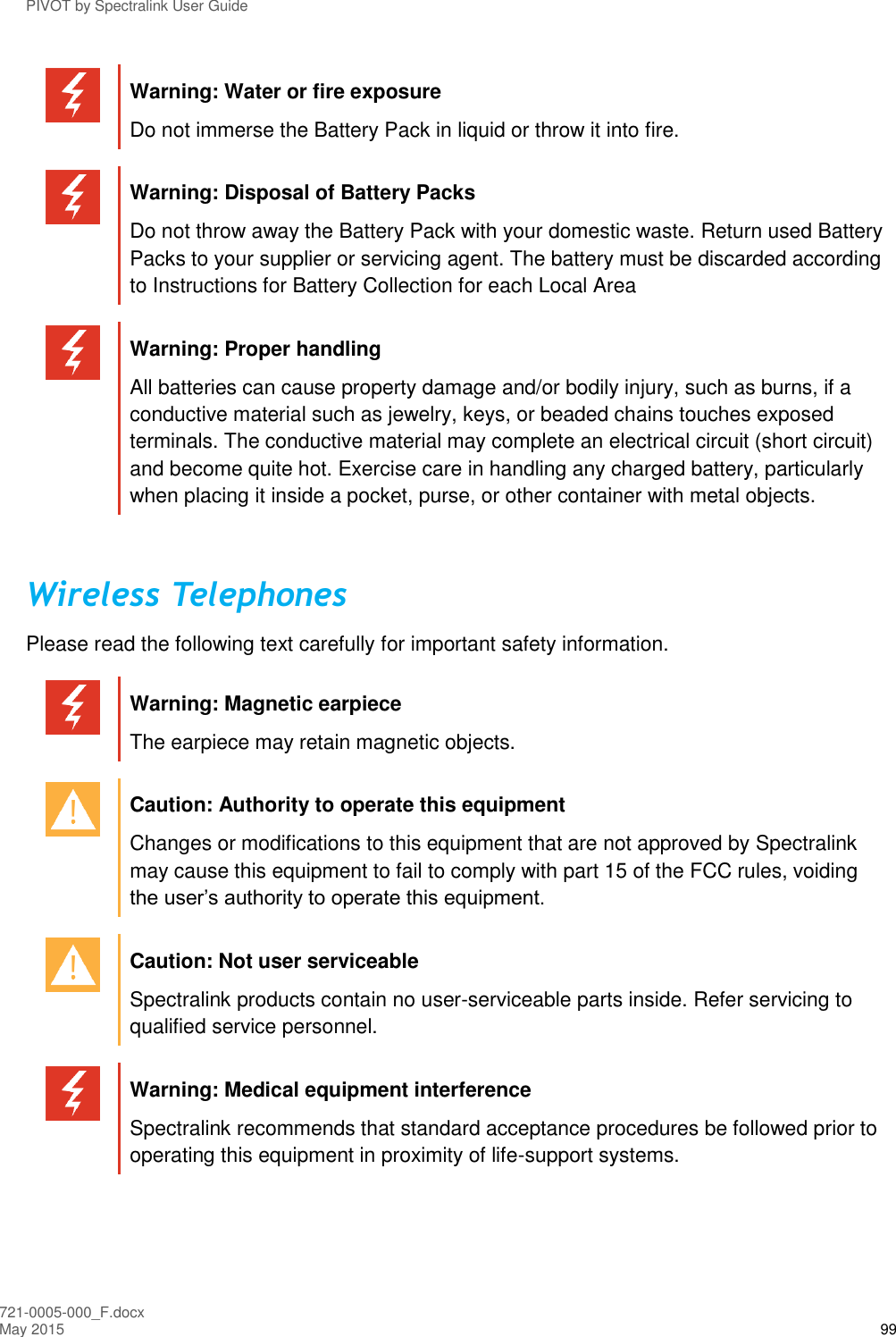 PIVOT by Spectralink User Guide 721-0005-000_F.docx May 2015 99  Warning: Water or fire exposure Do not immerse the Battery Pack in liquid or throw it into fire.   Warning: Disposal of Battery Packs Do not throw away the Battery Pack with your domestic waste. Return used Battery Packs to your supplier or servicing agent. The battery must be discarded according to Instructions for Battery Collection for each Local Area   Warning: Proper handling All batteries can cause property damage and/or bodily injury, such as burns, if a conductive material such as jewelry, keys, or beaded chains touches exposed terminals. The conductive material may complete an electrical circuit (short circuit) and become quite hot. Exercise care in handling any charged battery, particularly when placing it inside a pocket, purse, or other container with metal objects.  Wireless Telephones Please read the following text carefully for important safety information.   Warning: Magnetic earpiece The earpiece may retain magnetic objects.   Caution: Authority to operate this equipment Changes or modifications to this equipment that are not approved by Spectralink may cause this equipment to fail to comply with part 15 of the FCC rules, voiding the user’s authority to operate this equipment.   Caution: Not user serviceable Spectralink products contain no user-serviceable parts inside. Refer servicing to qualified service personnel.   Warning: Medical equipment interference Spectralink recommends that standard acceptance procedures be followed prior to operating this equipment in proximity of life-support systems.  