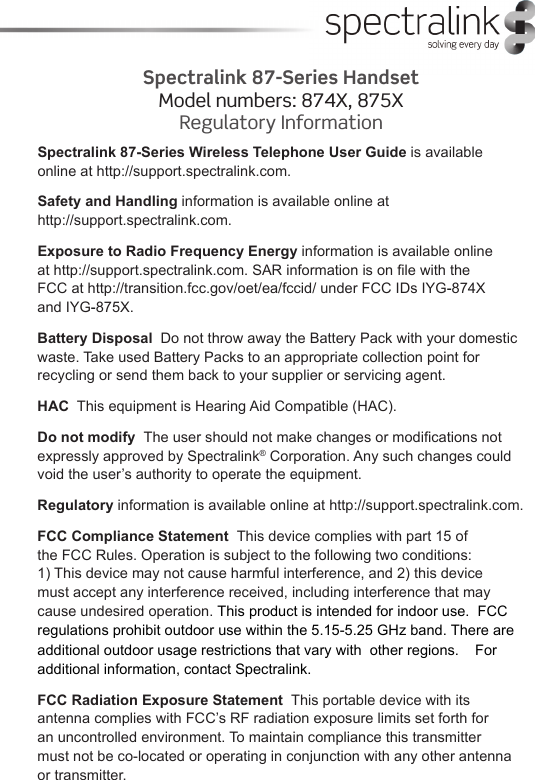 Spectralink 87-Series Wireless Telephone User Guide is available online at http://support.spectralink.com. Safety and Handling information is available online at  http://support.spectralink.com.Exposure to Radio Frequency Energy information is available online  at http://support.spectralink.com. SAR information is on le with the  FCC at http://transition.fcc.gov/oet/ea/fccid/ under FCC IDs IYG874X  and IYG875X.Battery Disposal  Do not throw away the Battery Pack with your domestic waste. Take used Battery Packs to an appropriate collection point for recycling or send them back to your supplier or servicing agent.HAC  This equipment is Hearing Aid Compatible (HAC).Do not modify  The user should not make changes or modications not expressly approved by Spectralink® Corporation. Any such changes could void the user’s authority to operate the equipment.Regulatory information is available online at http://support.spectralink.com.FCC Compliance Statement  This device complies with part 15 of  the FCC Rules. Operation is subject to the following two conditions:  1) This device may not cause harmful interference, and 2) this device  must accept any interference received, including interference that may cause undesired operation. This product is intended for indoor use.  FCC regulations prohibit outdoor use within the 5.155.25 GHz band. There are additional outdoor usage restrictions that vary with  other regions.    For additional information, contact Spectralink.FCC Radiation Exposure Statement  This portable device with its  antenna complies with FCC’s RF radiation exposure limits set forth for  an uncontrolled environment. To maintain compliance this transmitter  must not be co-located or operating in conjunction with any other antenna or transmitter.Spectralink 87-Series HandsetModel numbers: 874X, 875X Regulatory Information