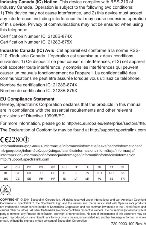 COPYRIGHT  © 2014 Spectralink Corporation.  All rights reserved under International and pan-American Copyright Conventions. SpectralinkTM,  the  Spectralink  logo  and  the  names  and  marks  associated  with  Spectralink’s products are trademarks and/or service marks of Spectralink Corporation and are common law marks in the United States and various other countries.  All other trademarks are property of their respective owners.  Do not remove (or allow any third party to remove) any Product identication, copyright or other notices. No part of the contents of this document may be copied, reproduced, or transmitted in any form or by any means, or translated into another language or format, in whole or part, without the express written consent of Spectralink Corporation.720-0003-100 Rev. AIndustry Canada (IC) Notice  This device complies with RSS-210 of Industry Canada. Operation is subject to the following two conditions:  1) This device may not cause interference, and 2) this device must accept any interference, including interference that may cause undesired operation of this device. Privacy of communications may not be ensured when using this telephone.Certication Number IC: 2128B-874XCertication Number IC: 2128B-875XIndustrie Canada (IC) Avis  Cet appareil est conforme à la norme RSS-210 d’Industrie Canada. L’opération est soumise aux deux conditions suivantes: 1) Ce dispositif ne peut causer d’interférences, et 2) cet appareil doit accepter toute interférence, y compris les interférences qui peuvent causer un mauvais fonctionnement de l’appareil. La condentialité des communications ne peut être assurée lorsque vous utilisez ce téléphone.Nombre de certication IC: 2128B-874XNombre de certication IC: 2128B-875XEU Compliance Statement  Hereby, Spectralink Corporation declares that the products in this manual are in compliance with the essential requirements and other relevant provisions of Directive 1999/5/EC. For more information, please go to http://ec.europa.eu/enterprise/sectors/rtte.The Declaration of Conformity may be found at http://support.spectralink.com AT  CH  DE  ES  GB  HU  IT  LU  NL  PT  SI BE  CY  DK  FI  GR  IE  LI  LV  NO  RO  SK BG  CZ  EE  FR  HR  IS  LT  MT  PL  SE  TRInformation/информация/informacije/informace/informatie/teave/tiedot/Informationen/πληροφορίες/információ/upplýsingar/faisnéis/informazioni/informācija/informacija/informazzjoni/informasjon/informacja/informação/informații/informácie/información http://support.spectralink.com2280