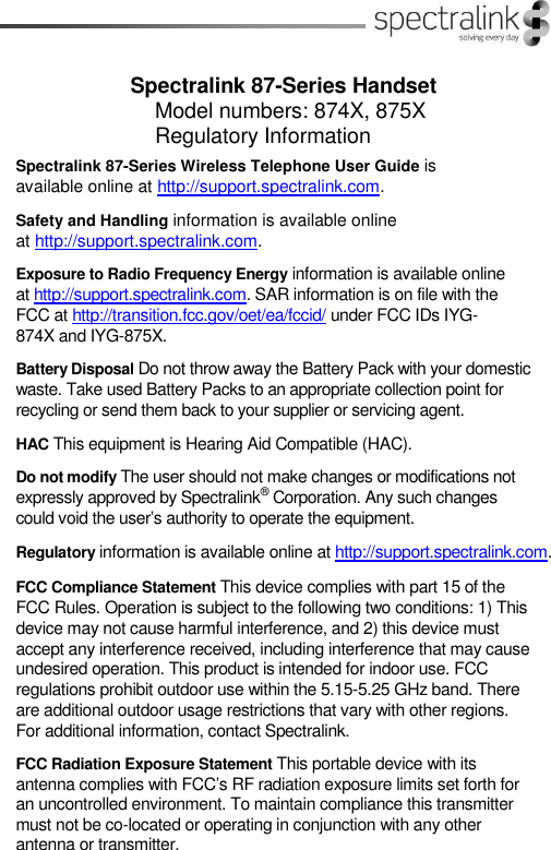 Spectralink 87-Series HandsetModel numbers: 874X, 875XRegulatory InformationSpectralink 87-Series Wireless Telephone User Guide isavailable online at http://support.spectralink.com.Safety and Handling information is available onlineat http://support.spectralink.com.Exposure to Radio Frequency Energy information is available onlineat http://support.spectralink.com. SAR information is on file with theFCC at http://transition.fcc.gov/oet/ea/fccid/ under FCC IDs IYG-874X and IYG-875X.Battery Disposal Do not throw away the Battery Pack with your domesticwaste. Take used Battery Packs to an appropriate collection point forrecycling or send them back to your supplier or servicing agent.HAC This equipment is Hearing Aid Compatible (HAC).Do not modify The user should not make changes or modifications notexpressly approved by Spectralink®Corporation. Any such changescould void the user’s authority to operate the equipment.Regulatory information is available online at http://support.spectralink.com.FCC Compliance Statement This device complies with part 15 of theFCC Rules. Operation is subject to the following two conditions: 1) Thisdevice may not cause harmful interference, and 2) this device mustaccept any interference received, including interference that may causeundesired operation. This product is intended for indoor use. FCCregulations prohibit outdoor use within the 5.15-5.25 GHz band. Thereare additional outdoor usage restrictions that vary with other regions.For additional information, contact Spectralink.FCC Radiation Exposure Statement This portable device with itsantenna complies with FCC’s RF radiation exposure limits set forth foran uncontrolled environment. To maintain compliance this transmittermust not be co-located or operating in conjunction with any otherantenna or transmitter.