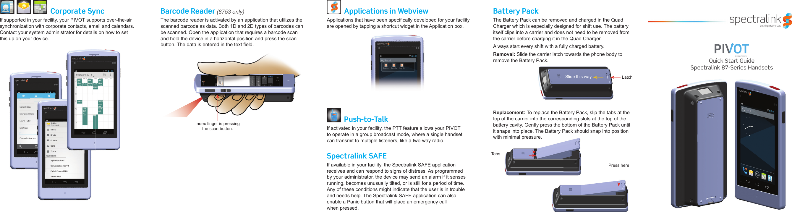 Quick Start GuideSpectralink 87-Series HandsetsCorporate SyncIf supported in your facility, your PIVOT supports over-the-air synchronization with corporate contacts, email and calendars. Contact your system administrator for details on how to set this up on your device.Barcode Reader (8753 only)The barcode reader is activated by an application that utilizes the scanned barcode as data. Both 1D and 2D types of barcodes can be scanned. Open the application that requires a barcode scan and hold the device in a horizontal position and press the scan button. The data is entered in the text ﬁ eld.Spectralink SAFEIf available in your facility, the Spectralink SAFE application receives and can respond to signs of distress. As programmed by your administrator, the device may send an alarm if it senses running, becomes unusually tilted, or is still for a period of time. Any of these conditions might indicate that the user is in trouble and needs help. The Spectralink SAFE application can also enable a Panic button that will place an emergency call when pressed.Applications in WebviewApplications that have been speciﬁ cally developed for your facility are opened by tapping a shortcut widget in the Application box.Battery PackThe Battery Pack can be removed and charged in the Quad Charger which is especially designed for shift use. The battery itself clips into a carrier and does not need to be removed from the carrier before charging it in the Quad Charger.Always start every shift with a fully charged battery.Removal: Slide the carrier latch towards the phone body to remove the Battery Pack. remove the Battery Pack. LatchSlide this wayPush-to-TalkIf activated in your facility, the PTT feature allows your PIVOT to operate in a group broadcast mode, where a single handset can transmit to multiple listeners, like a two-way radio. Replacement: To replace the Battery Pack, slip the tabs at the top of the carrier into the corresponding slots at the top of the battery cavity. Gently press the bottom of the Battery Pack until it snaps into place. The Battery Pack should snap into position with minimal pressure.TabsPress hereIndex ﬁ nger is pressing the scan button. 