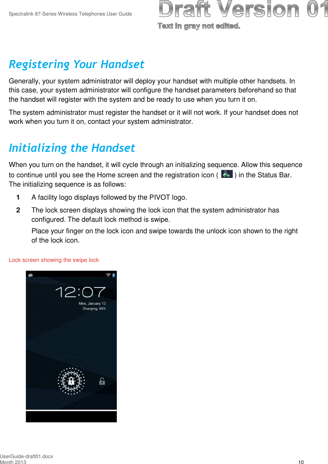 Spectralink 87-Series Wireless Telephones User GuideUserGuide-draft01.docxMonth 2013 10Registering Your HandsetGenerally, your system administrator will deploy your handset with multiple other handsets. Inthis case, your system administrator will configure the handset parameters beforehand so thatthe handset will register with the system and be ready to use when you turn it on.The system administrator must register the handset or it will not work. If your handset does notwork when you turn it on, contact your system administrator.Initializing the HandsetWhen you turn on the handset, it will cycle through an initializing sequence. Allow this sequenceto continue until you see the Home screen and the registration icon ( ) in the Status Bar.The initializing sequence is as follows:1A facility logo displays followed by the PIVOT logo.2The lock screen displays showing the lock icon that the system administrator hasconfigured. The default lock method is swipe.Place your finger on the lock icon and swipe towards the unlock icon shown to the rightof the lock icon.Lock screen showing the swipe lock