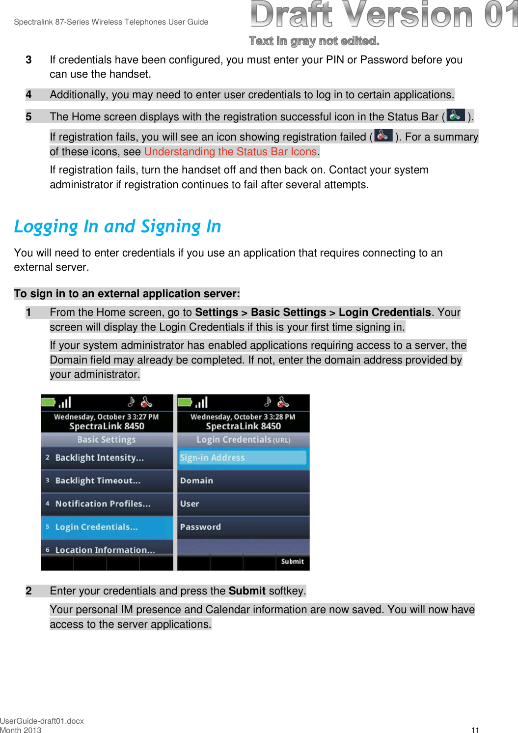 Spectralink 87-Series Wireless Telephones User GuideUserGuide-draft01.docxMonth 2013 113If credentials have been configured, you must enter your PIN or Password before youcan use the handset.4Additionally, you may need to enter user credentials to log in to certain applications.5The Home screen displays with the registration successful icon in the Status Bar ( ).If registration fails, you will see an icon showing registration failed ( ). For a summaryof these icons, see Understanding the Status Bar Icons.If registration fails, turn the handset off and then back on. Contact your systemadministrator if registration continues to fail after several attempts.Logging In and Signing InYou will need to enter credentials if you use an application that requires connecting to anexternal server.To sign in to an external application server:1From the Home screen, go to Settings &gt; Basic Settings &gt; Login Credentials. Yourscreen will display the Login Credentials if this is your first time signing in.If your system administrator has enabled applications requiring access to a server, theDomain field may already be completed. If not, enter the domain address provided byyour administrator.2Enter your credentials and press the Submit softkey.Your personal IM presence and Calendar information are now saved. You will now haveaccess to the server applications.