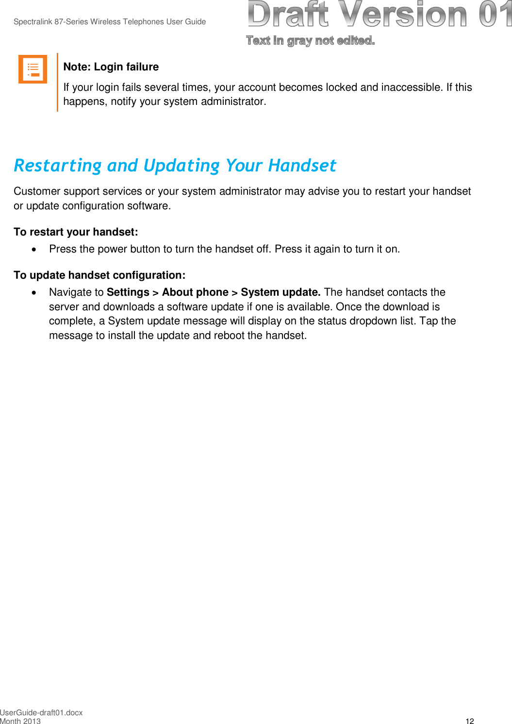 Spectralink 87-Series Wireless Telephones User GuideUserGuide-draft01.docxMonth 2013 12Note: Login failureIf your login fails several times, your account becomes locked and inaccessible. If thishappens, notify your system administrator.Restarting and Updating Your HandsetCustomer support services or your system administrator may advise you to restart your handsetor update configuration software.To restart your handset:Press the power button to turn the handset off. Press it again to turn it on.To update handset configuration:Navigate to Settings &gt; About phone &gt; System update. The handset contacts theserver and downloads a software update if one is available. Once the download iscomplete, a System update message will display on the status dropdown list. Tap themessage to install the update and reboot the handset.