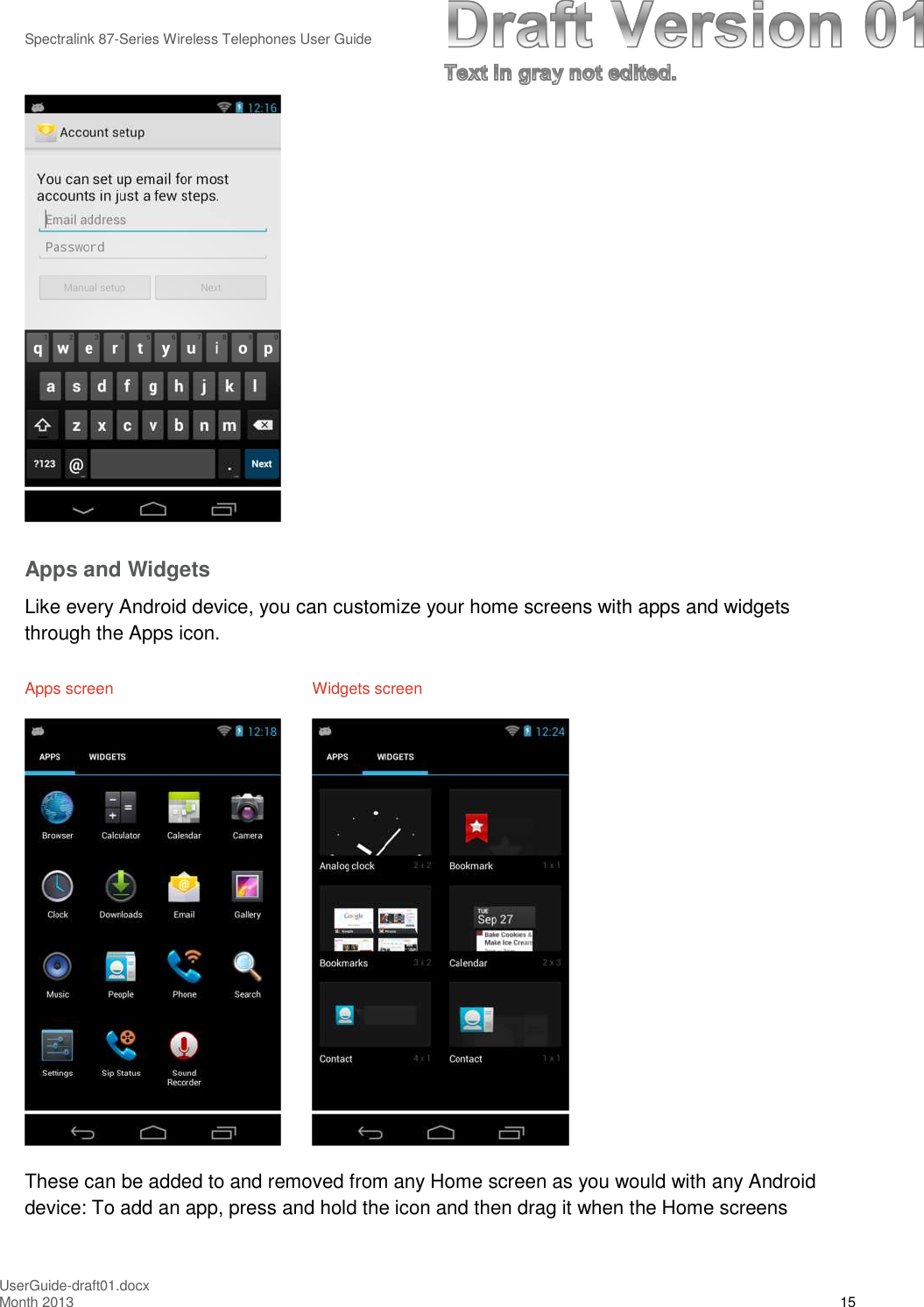 Spectralink 87-Series Wireless Telephones User GuideUserGuide-draft01.docxMonth 2013 15Apps and WidgetsLike every Android device, you can customize your home screens with apps and widgetsthrough the Apps icon.Apps screen Widgets screenThese can be added to and removed from any Home screen as you would with any Androiddevice: To add an app, press and hold the icon and then drag it when the Home screens