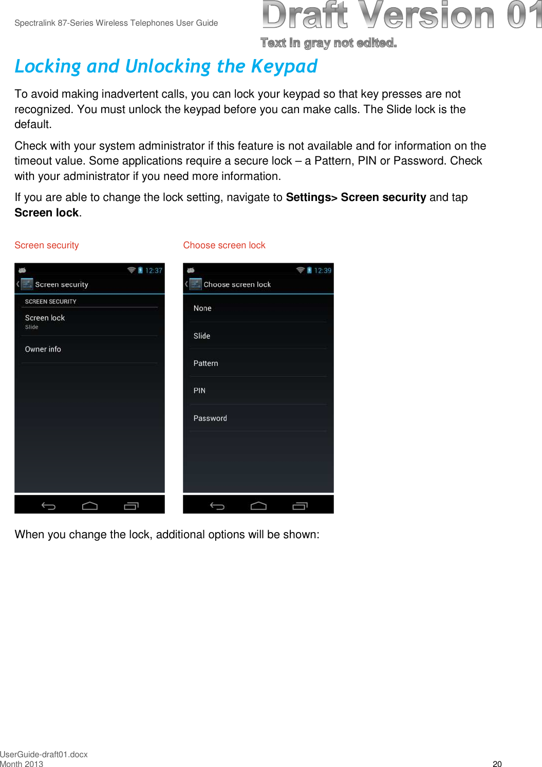 Spectralink 87-Series Wireless Telephones User GuideUserGuide-draft01.docxMonth 2013 20Locking and Unlocking the KeypadTo avoid making inadvertent calls, you can lock your keypad so that key presses are notrecognized. You must unlock the keypad before you can make calls. The Slide lock is thedefault.Check with your system administrator if this feature is not available and for information on thetimeout value. Some applications require a secure lock – a Pattern, PIN or Password. Checkwith your administrator if you need more information.If you are able to change the lock setting, navigate to Settings&gt; Screen security and tapScreen lock.Screen security Choose screen lockWhen you change the lock, additional options will be shown: