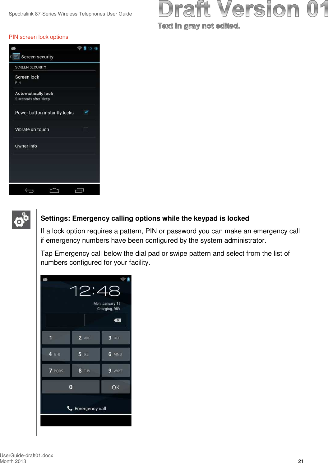 Spectralink 87-Series Wireless Telephones User GuideUserGuide-draft01.docxMonth 2013 21PIN screen lock optionsSettings: Emergency calling options while the keypad is lockedIf a lock option requires a pattern, PIN or password you can make an emergency callif emergency numbers have been configured by the system administrator.Tap Emergency call below the dial pad or swipe pattern and select from the list ofnumbers configured for your facility.