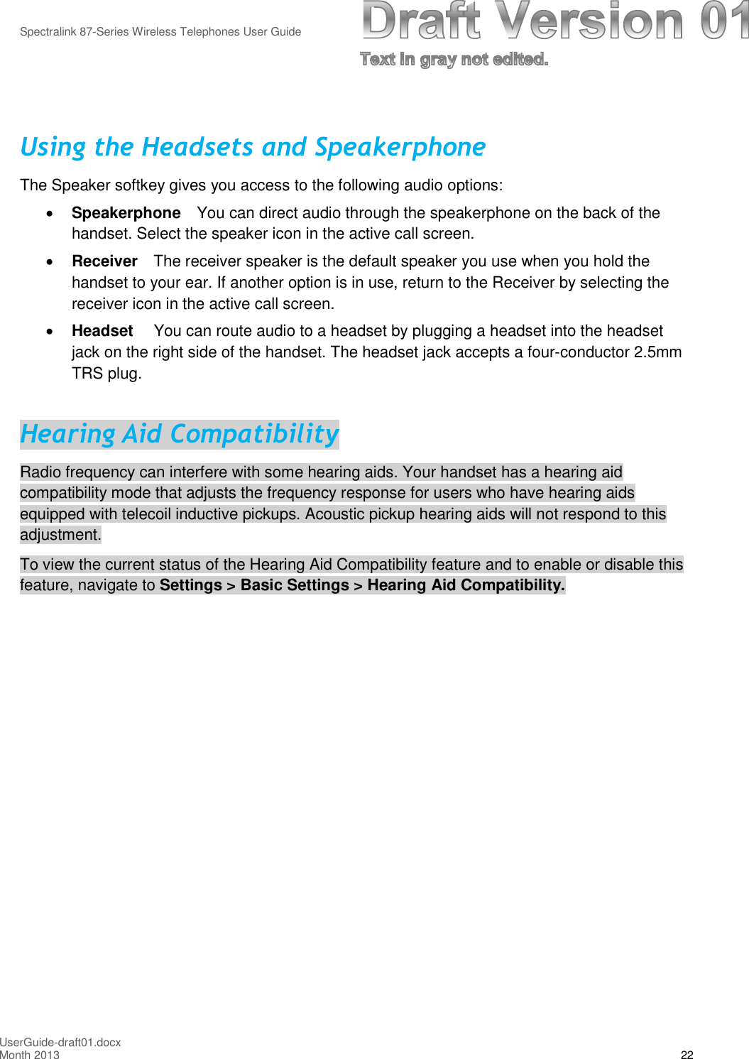 Spectralink 87-Series Wireless Telephones User GuideUserGuide-draft01.docxMonth 2013 22Using the Headsets and SpeakerphoneThe Speaker softkey gives you access to the following audio options:Speakerphone You can direct audio through the speakerphone on the back of thehandset. Select the speaker icon in the active call screen.Receiver The receiver speaker is the default speaker you use when you hold thehandset to your ear. If another option is in use, return to the Receiver by selecting thereceiver icon in the active call screen.Headset You can route audio to a headset by plugging a headset into the headsetjack on the right side of the handset. The headset jack accepts a four-conductor 2.5mmTRS plug.Hearing Aid CompatibilityRadio frequency can interfere with some hearing aids. Your handset has a hearing aidcompatibility mode that adjusts the frequency response for users who have hearing aidsequipped with telecoil inductive pickups. Acoustic pickup hearing aids will not respond to thisadjustment.To view the current status of the Hearing Aid Compatibility feature and to enable or disable thisfeature, navigate to Settings &gt; Basic Settings &gt; Hearing Aid Compatibility.