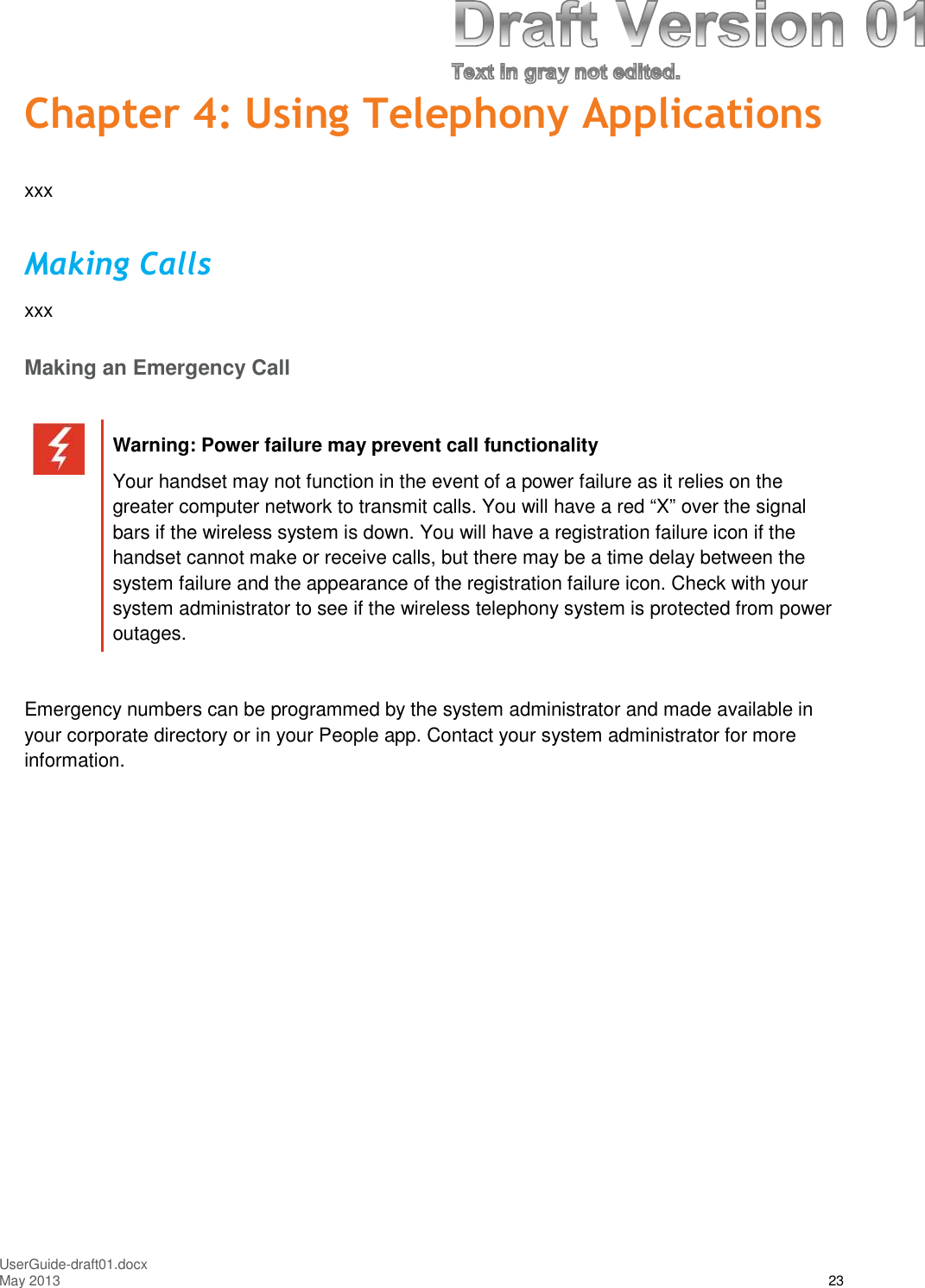 UserGuide-draft01.docxMay 2013 23Chapter 4: Using Telephony ApplicationsxxxMaking CallsxxxMaking an Emergency CallWarning: Power failure may prevent call functionalityYour handset may not function in the event of a power failure as it relies on thegreater computer network to transmit calls. You will have a red “X” over the signalbars if the wireless system is down. You will have a registration failure icon if thehandset cannot make or receive calls, but there may be a time delay between thesystem failure and the appearance of the registration failure icon. Check with yoursystem administrator to see if the wireless telephony system is protected from poweroutages.Emergency numbers can be programmed by the system administrator and made available inyour corporate directory or in your People app. Contact your system administrator for moreinformation.