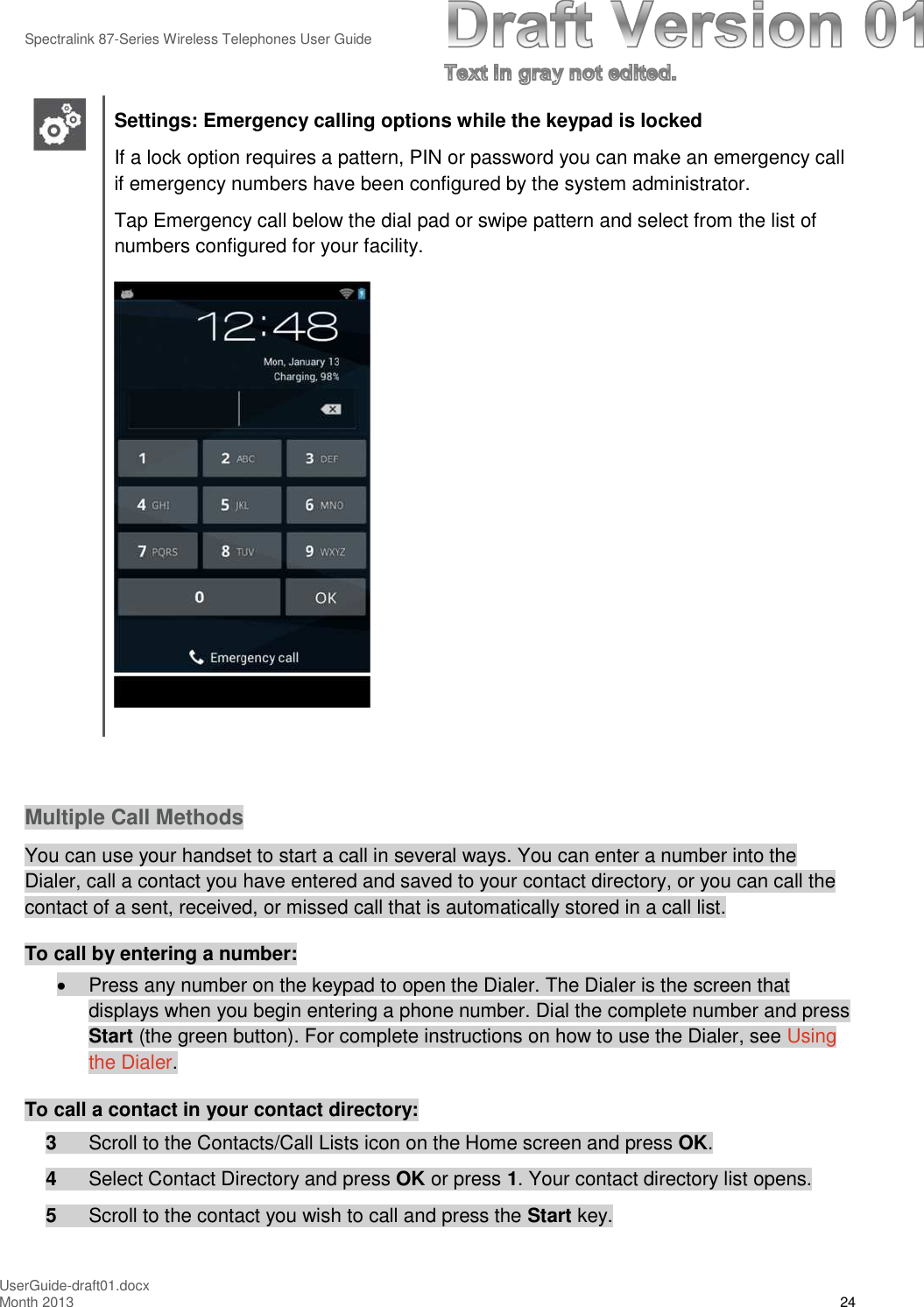 Spectralink 87-Series Wireless Telephones User GuideUserGuide-draft01.docxMonth 2013 24Settings: Emergency calling options while the keypad is lockedIf a lock option requires a pattern, PIN or password you can make an emergency callif emergency numbers have been configured by the system administrator.Tap Emergency call below the dial pad or swipe pattern and select from the list ofnumbers configured for your facility.Multiple Call MethodsYou can use your handset to start a call in several ways. You can enter a number into theDialer, call a contact you have entered and saved to your contact directory, or you can call thecontact of a sent, received, or missed call that is automatically stored in a call list.To call by entering a number:Press any number on the keypad to open the Dialer. The Dialer is the screen thatdisplays when you begin entering a phone number. Dial the complete number and pressStart (the green button). For complete instructions on how to use the Dialer, see Usingthe Dialer.To call a contact in your contact directory:3Scroll to the Contacts/Call Lists icon on the Home screen and press OK.4Select Contact Directory and press OK or press 1. Your contact directory list opens.5Scroll to the contact you wish to call and press the Start key.