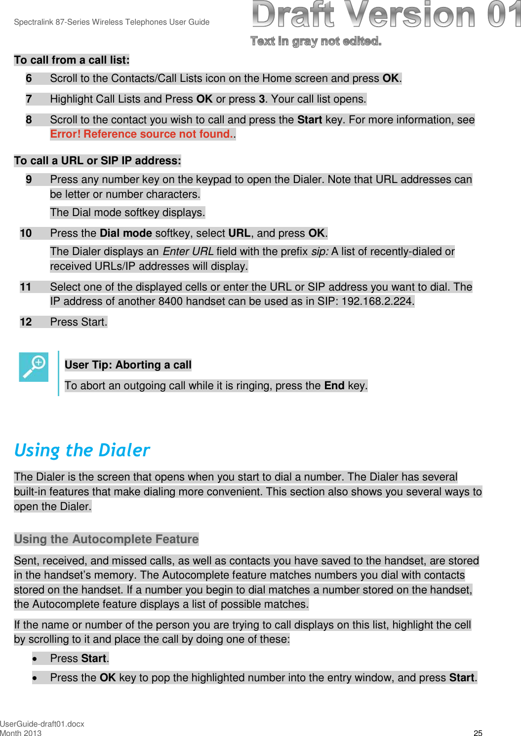 Spectralink 87-Series Wireless Telephones User GuideUserGuide-draft01.docxMonth 2013 25To call from a call list:6Scroll to the Contacts/Call Lists icon on the Home screen and press OK.7Highlight Call Lists and Press OK or press 3. Your call list opens.8Scroll to the contact you wish to call and press the Start key. For more information, seeError! Reference source not found..To call a URL or SIP IP address:9Press any number key on the keypad to open the Dialer. Note that URL addresses canbe letter or number characters.The Dial mode softkey displays.10 Press the Dial mode softkey, select URL, and press OK.The Dialer displays an Enter URL field with the prefix sip: A list of recently-dialed orreceived URLs/IP addresses will display.11 Select one of the displayed cells or enter the URL or SIP address you want to dial. TheIP address of another 8400 handset can be used as in SIP: 192.168.2.224.12 Press Start.User Tip: Aborting a callTo abort an outgoing call while it is ringing, press the End key.Using the DialerThe Dialer is the screen that opens when you start to dial a number. The Dialer has severalbuilt-in features that make dialing more convenient. This section also shows you several ways toopen the Dialer.Using the Autocomplete FeatureSent, received, and missed calls, as well as contacts you have saved to the handset, are storedin the handset’s memory. The Autocomplete feature matches numbers you dial with contactsstored on the handset. If a number you begin to dial matches a number stored on the handset,the Autocomplete feature displays a list of possible matches.If the name or number of the person you are trying to call displays on this list, highlight the cellby scrolling to it and place the call by doing one of these:Press Start.Press the OK key to pop the highlighted number into the entry window, and press Start.