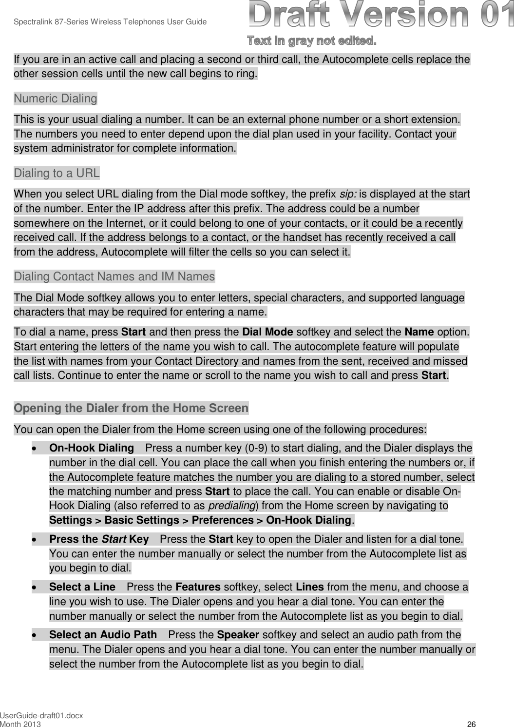 Spectralink 87-Series Wireless Telephones User GuideUserGuide-draft01.docxMonth 2013 26If you are in an active call and placing a second or third call, the Autocomplete cells replace theother session cells until the new call begins to ring.Numeric DialingThis is your usual dialing a number. It can be an external phone number or a short extension.The numbers you need to enter depend upon the dial plan used in your facility. Contact yoursystem administrator for complete information.Dialing to a URLWhen you select URL dialing from the Dial mode softkey,the prefix sip: is displayed at the startof the number. Enter the IP address after this prefix. The address could be a numbersomewhere on the Internet, or it could belong to one of your contacts, or it could be a recentlyreceived call. If the address belongs to a contact, or the handset has recently received a callfrom the address, Autocomplete will filter the cells so you can select it.Dialing Contact Names and IM NamesThe Dial Mode softkey allows you to enter letters, special characters, and supported languagecharacters that may be required for entering a name.To dial a name, press Start and then press the Dial Mode softkey and select the Name option.Start entering the letters of the name you wish to call. The autocomplete feature will populatethe list with names from your Contact Directory and names from the sent, received and missedcall lists. Continue to enter the name or scroll to the name you wish to call and press Start.Opening the Dialer from the Home ScreenYou can open the Dialer from the Home screen using one of the following procedures:On-Hook Dialing Press a number key (0-9) to start dialing, and the Dialer displays thenumber in the dial cell. You can place the call when you finish entering the numbers or, ifthe Autocomplete feature matches the number you are dialing to a stored number, selectthe matching number and press Start to place the call. You can enable or disable On-Hook Dialing (also referred to as predialing) from the Home screen by navigating toSettings &gt; Basic Settings &gt; Preferences &gt; On-Hook Dialing.Press the Start Key Press the Start key to open the Dialer and listen for a dial tone.You can enter the number manually or select the number from the Autocomplete list asyou begin to dial.Select a Line Press the Features softkey, select Lines from the menu, and choose aline you wish to use. The Dialer opens and you hear a dial tone. You can enter thenumber manually or select the number from the Autocomplete list as you begin to dial.Select an Audio Path Press the Speaker softkey and select an audio path from themenu. The Dialer opens and you hear a dial tone. You can enter the number manually orselect the number from the Autocomplete list as you begin to dial.