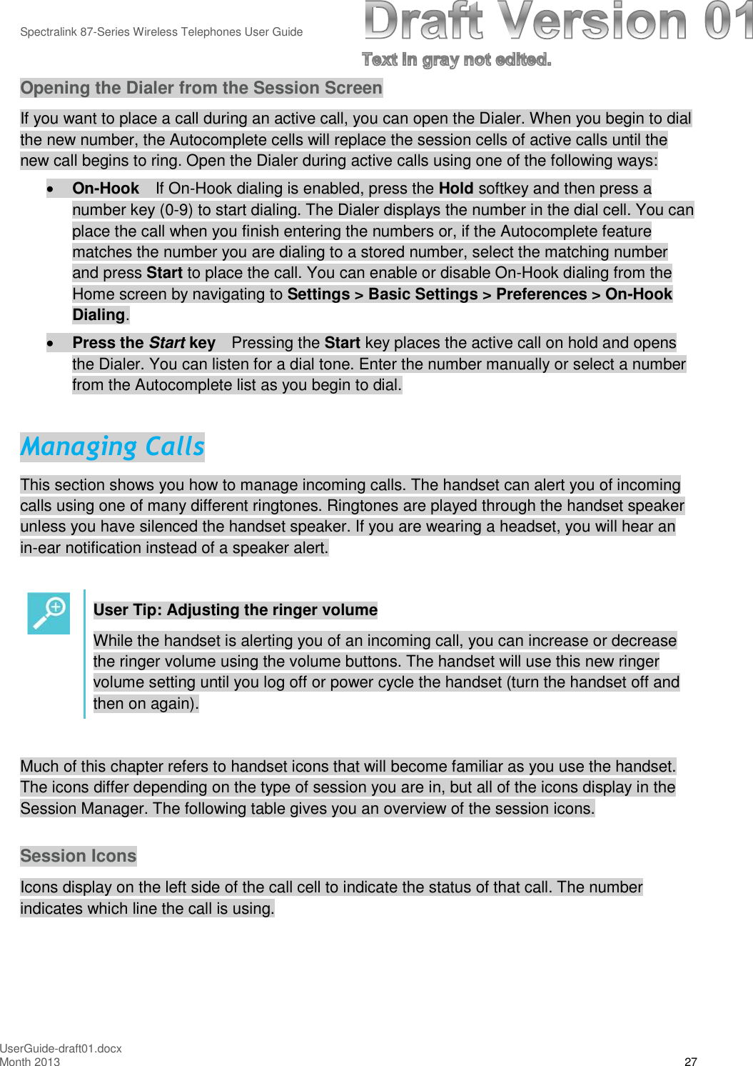 Spectralink 87-Series Wireless Telephones User GuideUserGuide-draft01.docxMonth 2013 27Opening the Dialer from the Session ScreenIf you want to place a call during an active call, you can open the Dialer. When you begin to dialthe new number, the Autocomplete cells will replace the session cells of active calls until thenew call begins to ring. Open the Dialer during active calls using one of the following ways:On-Hook If On-Hook dialing is enabled, press the Hold softkey and then press anumber key (0-9) to start dialing. The Dialer displays the number in the dial cell. You canplace the call when you finish entering the numbers or, if the Autocomplete featurematches the number you are dialing to a stored number, select the matching numberand press Start to place the call. You can enable or disable On-Hook dialing from theHome screen by navigating to Settings &gt; Basic Settings &gt; Preferences &gt; On-HookDialing.Press the Start key Pressing the Start key places the active call on hold and opensthe Dialer. You can listen for a dial tone. Enter the number manually or select a numberfrom the Autocomplete list as you begin to dial.Managing CallsThis section shows you how to manage incoming calls. The handset can alert you of incomingcalls using one of many different ringtones. Ringtones are played through the handset speakerunless you have silenced the handset speaker. If you are wearing a headset, you will hear anin-ear notification instead of a speaker alert.User Tip: Adjusting the ringer volumeWhile the handset is alerting you of an incoming call, you can increase or decreasethe ringer volume using the volume buttons. The handset will use this new ringervolume setting until you log off or power cycle the handset (turn the handset off andthen on again).Much of this chapter refers to handset icons that will become familiar as you use the handset.The icons differ depending on the type of session you are in, but all of the icons display in theSession Manager. The following table gives you an overview of the session icons.Session IconsIcons display on the left side of the call cell to indicate the status of that call. The numberindicates which line the call is using.