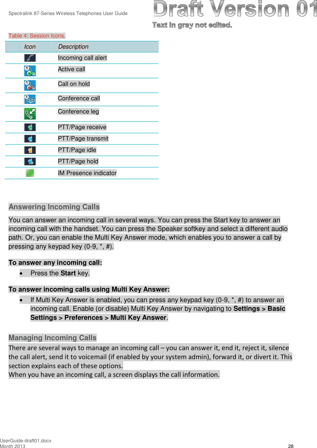 Spectralink 87-Series Wireless Telephones User GuideUserGuide-draft01.docxMonth 2013 28Table 4: Session Icons.Icon DescriptionIncoming call alertActive callCall on holdConference callConference legPTT/Page receivePTT/Page transmitPTT/Page idlePTT/Page holdIM Presence indicatorAnswering Incoming CallsYou can answer an incoming call in several ways. You can press the Start key to answer anincoming call with the handset. You can press the Speaker softkey and select a different audiopath. Or, you can enable the Multi Key Answer mode, which enables you to answer a call bypressing any keypad key (0-9, *, #).To answer any incoming call:Press the Start key.To answer incoming calls using Multi Key Answer:If Multi Key Answer is enabled, you can press any keypad key (0-9, *, #) to answer anincoming call. Enable (or disable) Multi Key Answer by navigating to Settings &gt; BasicSettings &gt; Preferences &gt; Multi Key Answer.Managing Incoming CallsThere are several ways to manage an incoming call – you can answer it, end it, reject it, silencethe call alert, send it to voicemail (if enabled by your system admin), forward it, or divert it. Thissection explains each of these options.When you have an incoming call, a screen displays the call information.