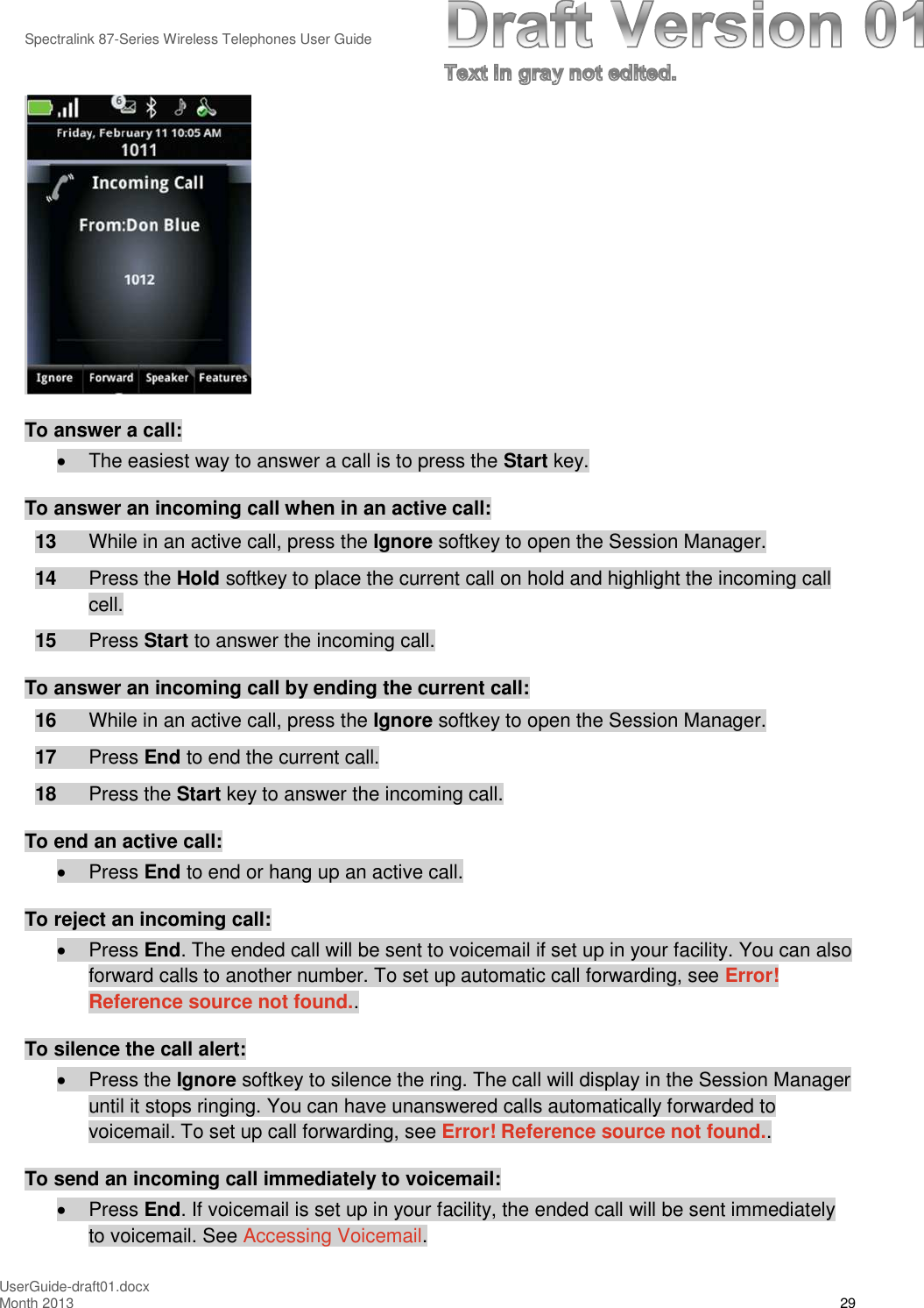 Spectralink 87-Series Wireless Telephones User GuideUserGuide-draft01.docxMonth 2013 29To answer a call:The easiest way to answer a call is to press the Start key.To answer an incoming call when in an active call:13 While in an active call, press the Ignore softkey to open the Session Manager.14 Press the Hold softkey to place the current call on hold and highlight the incoming callcell.15 Press Start to answer the incoming call.To answer an incoming call by ending the current call:16 While in an active call, press the Ignore softkey to open the Session Manager.17 Press End to end the current call.18 Press the Start key to answer the incoming call.To end an active call:Press End to end or hang up an active call.To reject an incoming call:Press End. The ended call will be sent to voicemail if set up in your facility. You can alsoforward calls to another number. To set up automatic call forwarding, see Error!Reference source not found..To silence the call alert:Press the Ignore softkey to silence the ring. The call will display in the Session Manageruntil it stops ringing. You can have unanswered calls automatically forwarded tovoicemail. To set up call forwarding, see Error! Reference source not found..To send an incoming call immediately to voicemail:Press End. If voicemail is set up in your facility, the ended call will be sent immediatelyto voicemail. See Accessing Voicemail.