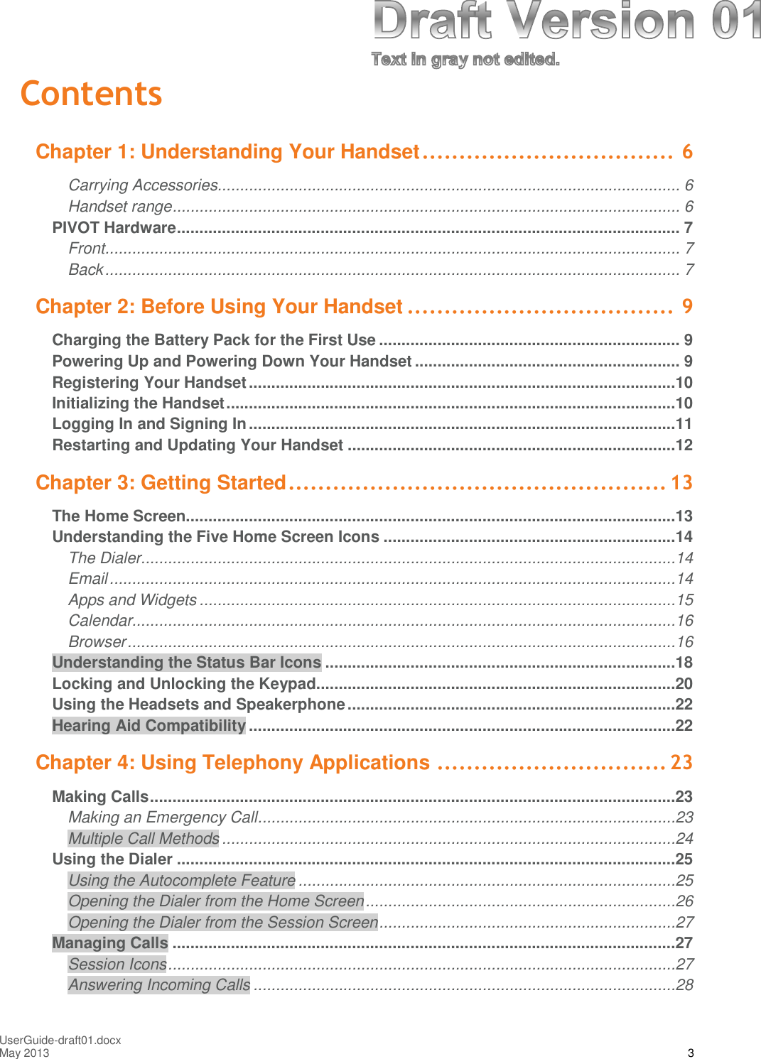 UserGuide-draft01.docxMay 2013 3ContentsChapter 1: Understanding Your Handset.................................. 6Carrying Accessories....................................................................................................... 6Handset range................................................................................................................. 6PIVOT Hardware................................................................................................................ 7Front................................................................................................................................ 7Back................................................................................................................................ 7Chapter 2: Before Using Your Handset .................................... 9Charging the Battery Pack for the First Use ................................................................... 9Powering Up and Powering Down Your Handset ........................................................... 9Registering Your Handset...............................................................................................10Initializing the Handset....................................................................................................10Logging In and Signing In...............................................................................................11Restarting and Updating Your Handset .........................................................................12Chapter 3: Getting Started................................................... 13The Home Screen.............................................................................................................13Understanding the Five Home Screen Icons .................................................................14The Dialer.......................................................................................................................14Email..............................................................................................................................14Apps and Widgets ..........................................................................................................15Calendar.........................................................................................................................16Browser..........................................................................................................................16Understanding the Status Bar Icons ..............................................................................18Locking and Unlocking the Keypad................................................................................20Using the Headsets and Speakerphone.........................................................................22Hearing Aid Compatibility ...............................................................................................22Chapter 4: Using Telephony Applications ............................... 23Making Calls.....................................................................................................................23Making an Emergency Call.............................................................................................23Multiple Call Methods .....................................................................................................24Using the Dialer ...............................................................................................................25Using the Autocomplete Feature ....................................................................................25Opening the Dialer from the Home Screen.....................................................................26Opening the Dialer from the Session Screen..................................................................27Managing Calls ................................................................................................................27Session Icons.................................................................................................................27Answering Incoming Calls ..............................................................................................28