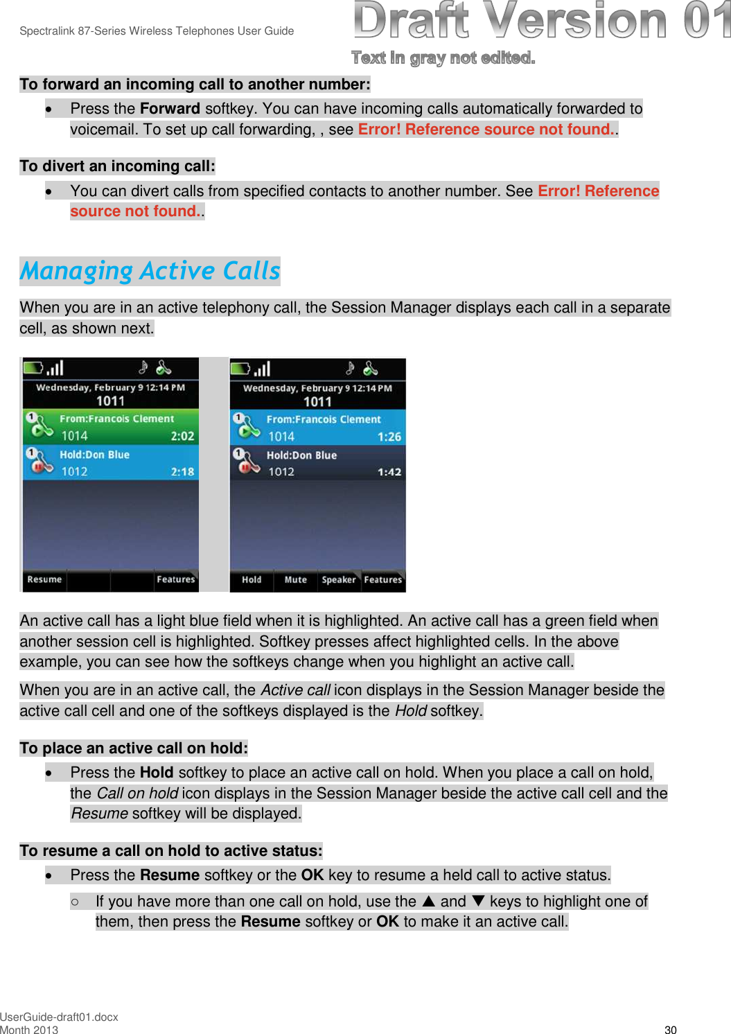 Spectralink 87-Series Wireless Telephones User GuideUserGuide-draft01.docxMonth 2013 30To forward an incoming call to another number:Press the Forward softkey. You can have incoming calls automatically forwarded tovoicemail. To set up call forwarding, , see Error! Reference source not found..To divert an incoming call:You can divert calls from specified contacts to another number. See Error! Referencesource not found..Managing Active CallsWhen you are in an active telephony call, the Session Manager displays each call in a separatecell, as shown next.An active call has a light blue field when it is highlighted. An active call has a green field whenanother session cell is highlighted. Softkey presses affect highlighted cells. In the aboveexample, you can see how the softkeys change when you highlight an active call.When you are in an active call, the Active call icon displays in the Session Manager beside theactive call cell and one of the softkeys displayed is the Hold softkey.To place an active call on hold:Press the Hold softkey to place an active call on hold. When you place a call on hold,the Call on hold icon displays in the Session Manager beside the active call cell and theResume softkey will be displayed.To resume a call on hold to active status:Press the Resume softkey or the OK key to resume a held call to active status.○If you have more than one call on hold, use the and keys to highlight one ofthem, then press the Resume softkey or OK to make it an active call.