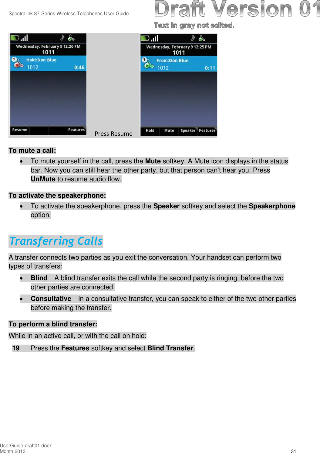 Spectralink 87-Series Wireless Telephones User GuideUserGuide-draft01.docxMonth 2013 31Press ResumeTo mute a call:To mute yourself in the call, press the Mute softkey. A Mute icon displays in the statusbar. Now you can still hear the other party, but that person can’t hear you. PressUnMute to resume audio flow.To activate the speakerphone:To activate the speakerphone, press the Speaker softkey and select the Speakerphoneoption.Transferring CallsA transfer connects two parties as you exit the conversation. Your handset can perform twotypes of transfers:Blind A blind transfer exits the call while the second party is ringing, before the twoother parties are connected.Consultative In a consultative transfer, you can speak to either of the two other partiesbefore making the transfer.To perform a blind transfer:While in an active call, or with the call on hold:19 Press the Features softkey and select Blind Transfer.