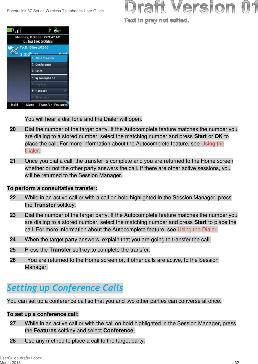 Spectralink 87-Series Wireless Telephones User GuideUserGuide-draft01.docxMonth 2013 32You will hear a dial tone and the Dialer will open.20 Dial the number of the target party. If the Autocomplete feature matches the number youare dialing to a stored number, select the matching number and press Start or OK toplace the call. For more information about the Autocomplete feature, see Using theDialer.21 Once you dial a call, the transfer is complete and you are returned to the Home screenwhether or not the other party answers the call. If there are other active sessions, youwill be returned to the Session Manager.To perform a consultative transfer:22 While in an active call or with a call on hold highlighted in the Session Manager, pressthe Transfer softkey.23 Dial the number of the target party. If the Autocomplete feature matches the number youare dialing to a stored number, select the matching number and press Start to place thecall. For more information about the Autocomplete feature, see Using the Dialer.24 When the target party answers, explain that you are going to transfer the call.25 Press the Transfer softkey to complete the transfer.26 You are returned to the Home screen or, if other calls are active, to the SessionManager.Setting up Conference CallsYou can set up a conference call so that you and two other parties can converse at once.To set up a conference call:27 While in an active call or with the call on hold highlighted in the Session Manager, pressthe Features softkey and select Conference.28 Use any method to place a call to the target party.