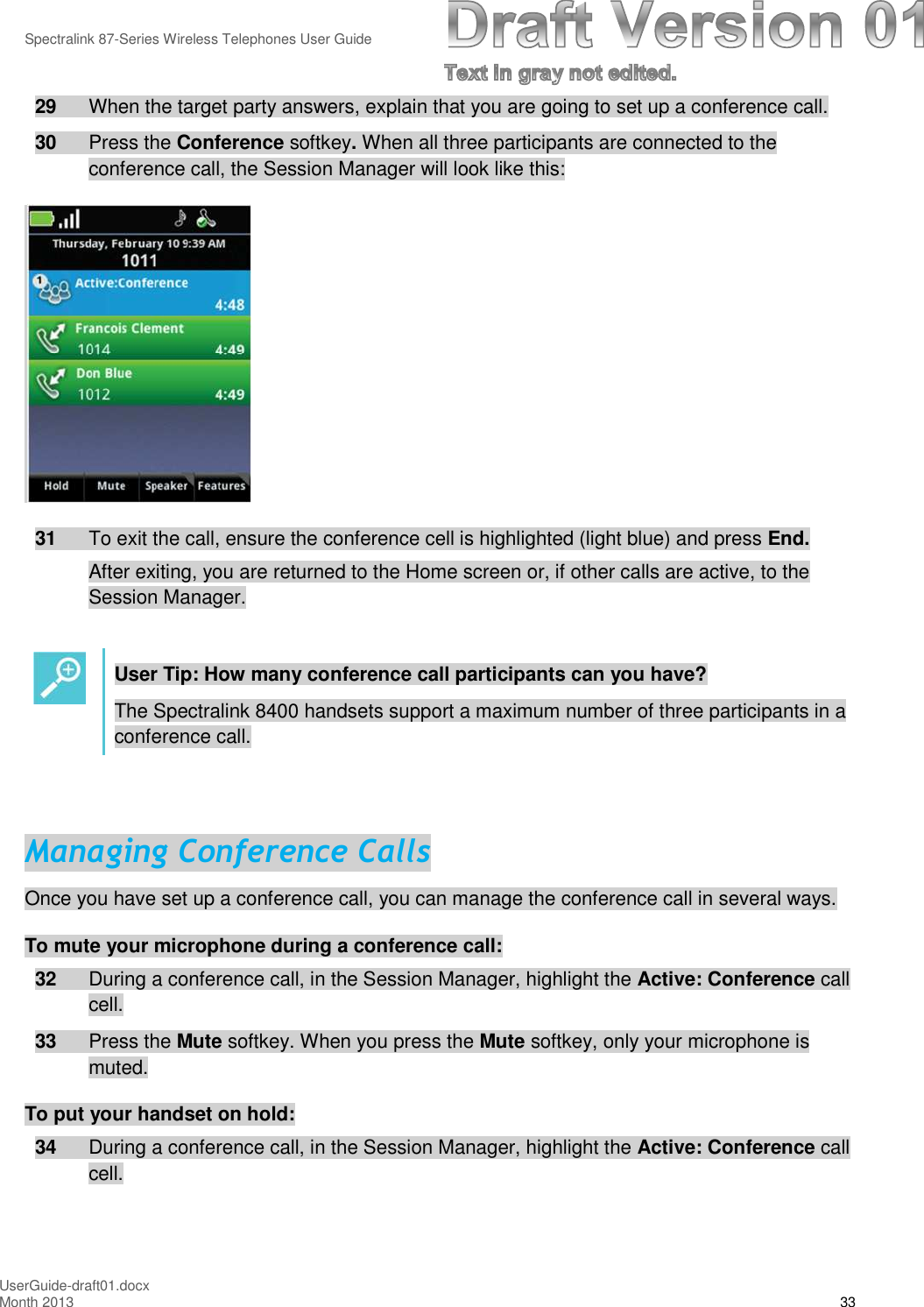 Spectralink 87-Series Wireless Telephones User GuideUserGuide-draft01.docxMonth 2013 3329 When the target party answers, explain that you are going to set up a conference call.30 Press the Conference softkey.When all three participants are connected to theconference call, the Session Manager will look like this:31 To exit the call, ensure the conference cell is highlighted (light blue) and press End.After exiting, you are returned to the Home screen or, if other calls are active, to theSession Manager.User Tip: How many conference call participants can you have?The Spectralink 8400 handsets support a maximum number of three participants in aconference call.Managing Conference CallsOnce you have set up a conference call, you can manage the conference call in several ways.To mute your microphone during a conference call:32 During a conference call, in the Session Manager, highlight the Active: Conference callcell.33 Press the Mute softkey. When you press the Mute softkey, only your microphone ismuted.To put your handset on hold:34 During a conference call, in the Session Manager, highlight the Active: Conference callcell.