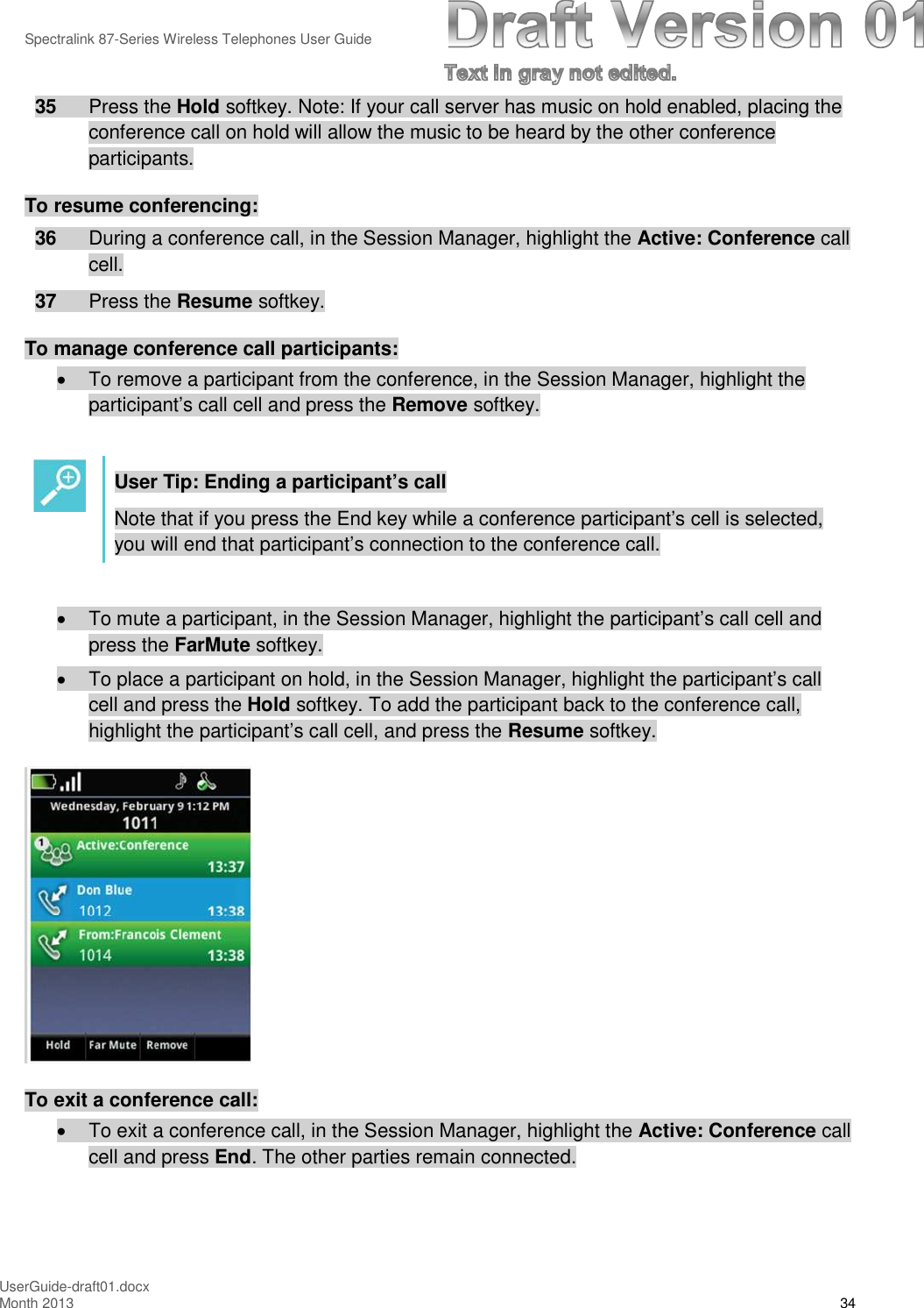 Spectralink 87-Series Wireless Telephones User GuideUserGuide-draft01.docxMonth 2013 3435 Press the Hold softkey. Note: If your call server has music on hold enabled, placing theconference call on hold will allow the music to be heard by the other conferenceparticipants.To resume conferencing:36 During a conference call, in the Session Manager, highlight the Active: Conference callcell.37 Press the Resume softkey.To manage conference call participants:To remove a participant from the conference, in the Session Manager, highlight theparticipant’s call cell and press the Remove softkey.User Tip: Ending a participant’s callNote that if you press the End key while a conference participant’s cell is selected,you will end that participant’s connection to the conference call.To mute a participant, in the Session Manager, highlight the participant’s call cell andpress the FarMute softkey.To place a participant on hold, in the Session Manager, highlight the participant’s callcell and press the Hold softkey. To add the participant back to the conference call,highlight the participant’s call cell, and press the Resume softkey.To exit a conference call:To exit a conference call, in the Session Manager, highlight the Active: Conference callcell and press End. The other parties remain connected.